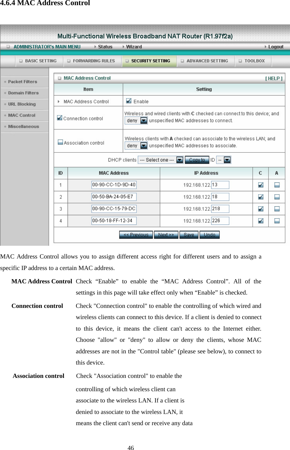 4.6.4 MAC Address Control   MAC Address Control allows you to assign different access right for different users and to assign a specific IP address to a certain MAC address. MAC Address Control Check “Enable” to enable the “MAC Address Control”. All of the settings in this page will take effect only when “Enable” is checked. Connection control  Check &quot;Connection control&quot; to enable the controlling of which wired and wireless clients can connect to this device. If a client is denied to connect to this device, it means the client can&apos;t access to the Internet either. Choose &quot;allow&quot; or &quot;deny&quot; to allow or deny the clients, whose MAC addresses are not in the &quot;Control table&quot; (please see below), to connect to this device. Association control  Check &quot;Association control&quot; to enable the controlling of which wireless client can associate to the wireless LAN. If a client is denied to associate to the wireless LAN, it means the client can&apos;t send or receive any data  46