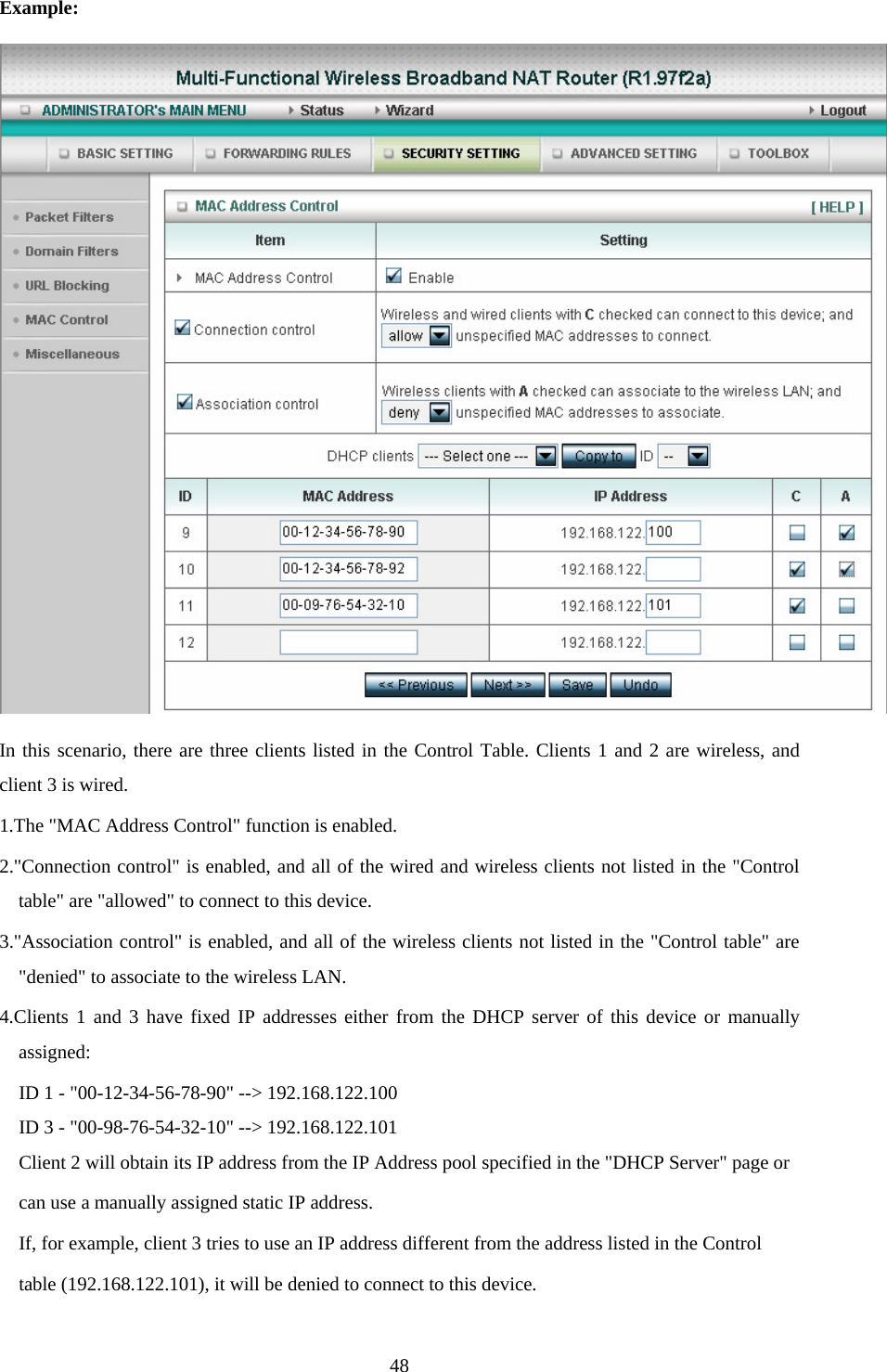 Example:  In this scenario, there are three clients listed in the Control Table. Clients 1 and 2 are wireless, and client 3 is wired.   1.The &quot;MAC Address Control&quot; function is enabled.   2.&quot;Connection control&quot; is enabled, and all of the wired and wireless clients not listed in the &quot;Control table&quot; are &quot;allowed&quot; to connect to this device.   3.&quot;Association control&quot; is enabled, and all of the wireless clients not listed in the &quot;Control table&quot; are &quot;denied&quot; to associate to the wireless LAN.   4.Clients 1 and 3 have fixed IP addresses either from the DHCP server of this device or manually assigned: ID 1 - &quot;00-12-34-56-78-90&quot; --&gt; 192.168.122.100 ID 3 - &quot;00-98-76-54-32-10&quot; --&gt; 192.168.122.101 Client 2 will obtain its IP address from the IP Address pool specified in the &quot;DHCP Server&quot; page or   can use a manually assigned static IP address. If, for example, client 3 tries to use an IP address different from the address listed in the Control   table (192.168.122.101), it will be denied to connect to this device.    48