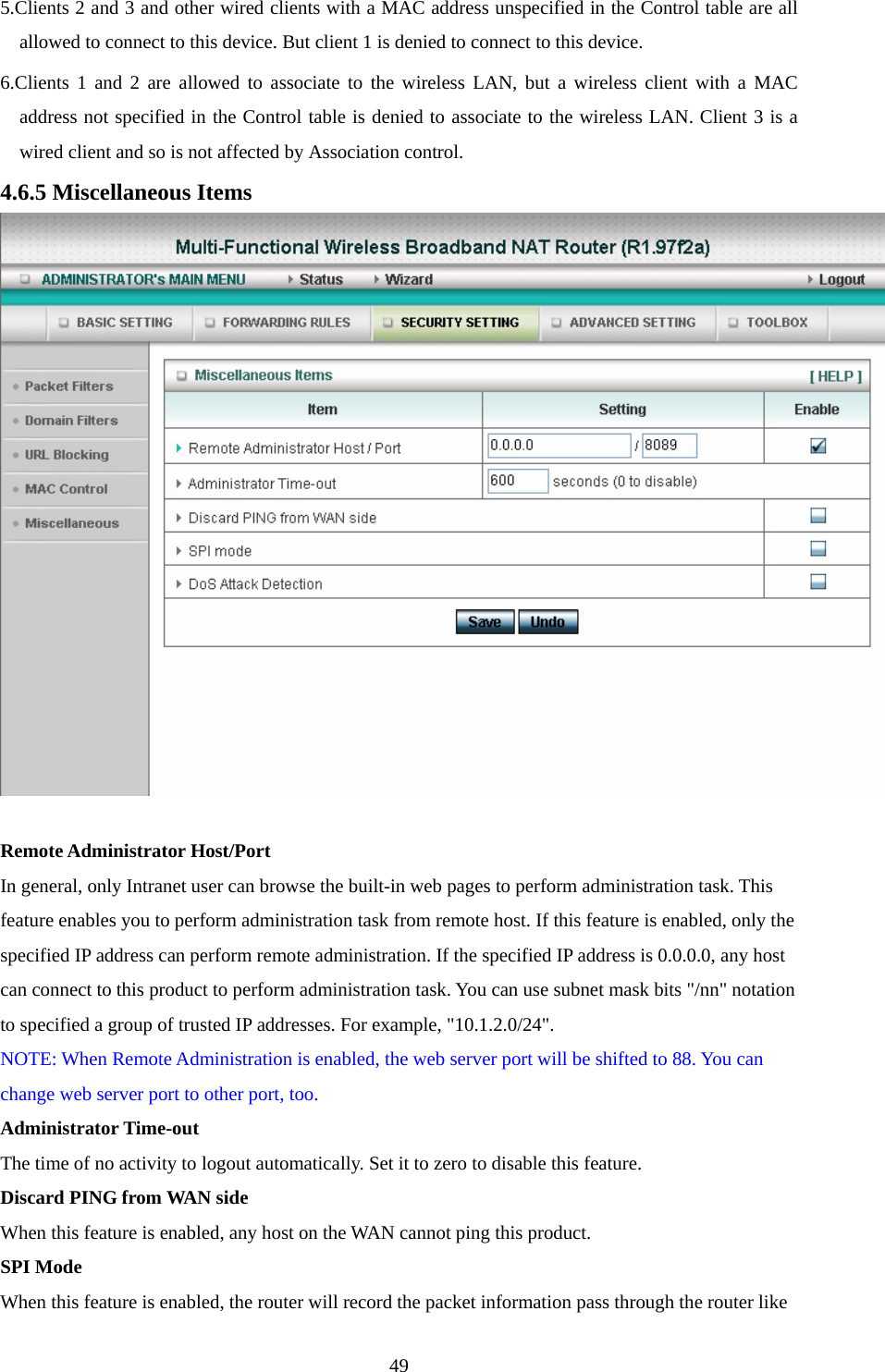 5.Clients 2 and 3 and other wired clients with a MAC address unspecified in the Control table are all allowed to connect to this device. But client 1 is denied to connect to this device.   6.Clients 1 and 2 are allowed to associate to the wireless LAN, but a wireless client with a MAC address not specified in the Control table is denied to associate to the wireless LAN. Client 3 is a wired client and so is not affected by Association control.   4.6.5 Miscellaneous Items   Remote Administrator Host/Port In general, only Intranet user can browse the built-in web pages to perform administration task. This feature enables you to perform administration task from remote host. If this feature is enabled, only the specified IP address can perform remote administration. If the specified IP address is 0.0.0.0, any host can connect to this product to perform administration task. You can use subnet mask bits &quot;/nn&quot; notation to specified a group of trusted IP addresses. For example, &quot;10.1.2.0/24&quot;.   NOTE: When Remote Administration is enabled, the web server port will be shifted to 88. You can change web server port to other port, too. Administrator Time-out The time of no activity to logout automatically. Set it to zero to disable this feature.   Discard PING from WAN side When this feature is enabled, any host on the WAN cannot ping this product.   SPI Mode When this feature is enabled, the router will record the packet information pass through the router like  49