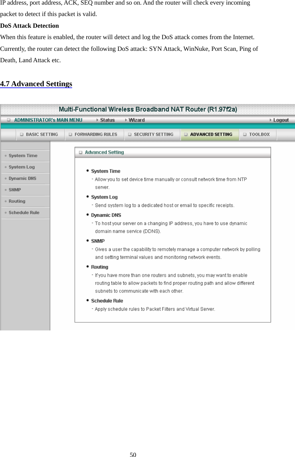 IP address, port address, ACK, SEQ number and so on. And the router will check every incoming packet to detect if this packet is valid.   DoS Attack Detection When this feature is enabled, the router will detect and log the DoS attack comes from the Internet. Currently, the router can detect the following DoS attack: SYN Attack, WinNuke, Port Scan, Ping of Death, Land Attack etc.    4.7 Advanced Settings    50