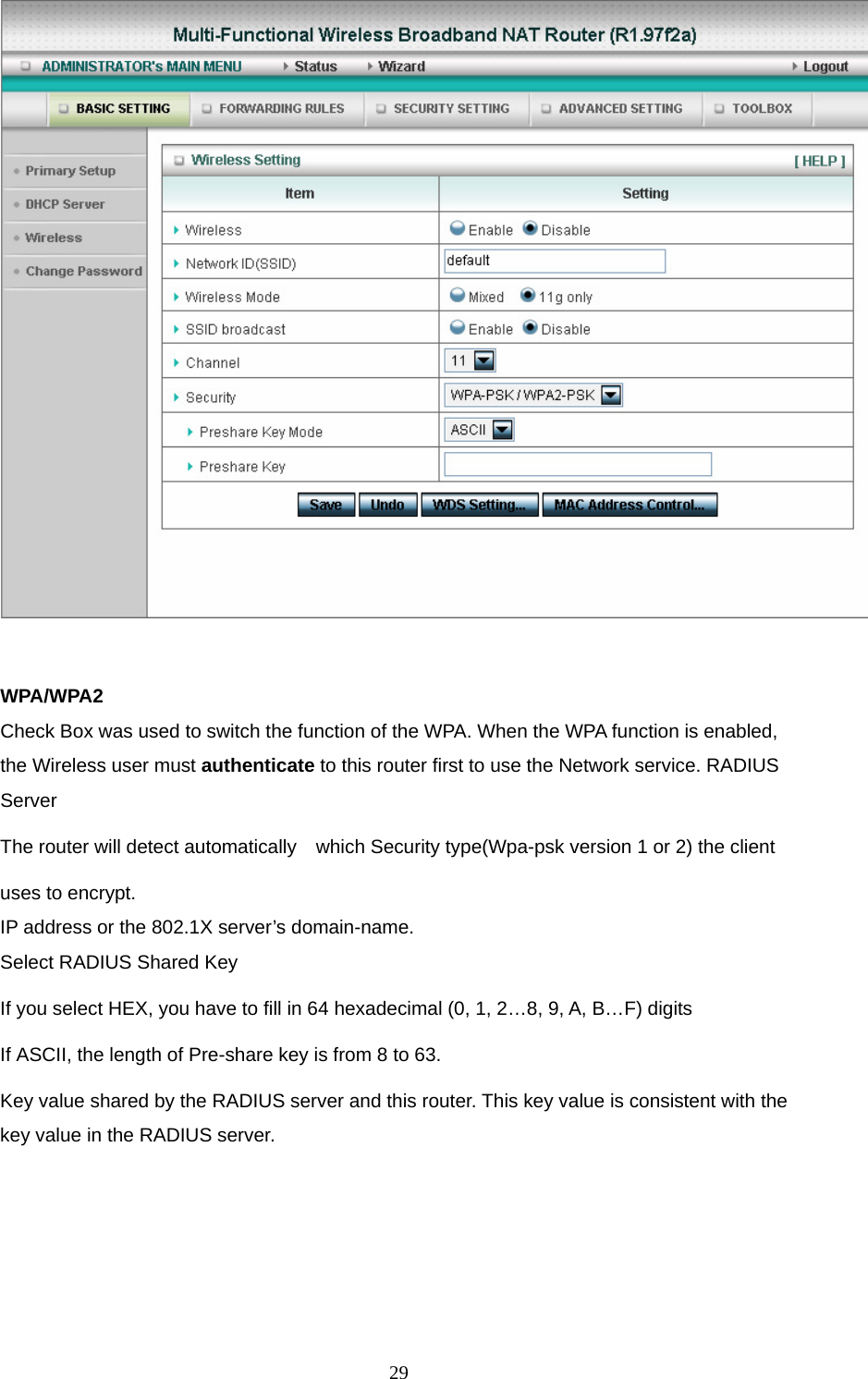   WPA/WPA2 Check Box was used to switch the function of the WPA. When the WPA function is enabled, the Wireless user must authenticate to this router first to use the Network service. RADIUS Server The router will detect automatically    which Security type(Wpa-psk version 1 or 2) the client   uses to encrypt. IP address or the 802.1X server’s domain-name.   Select RADIUS Shared Key If you select HEX, you have to fill in 64 hexadecimal (0, 1, 2…8, 9, A, B…F) digits If ASCII, the length of Pre-share key is from 8 to 63. Key value shared by the RADIUS server and this router. This key value is consistent with the key value in the RADIUS server.  29