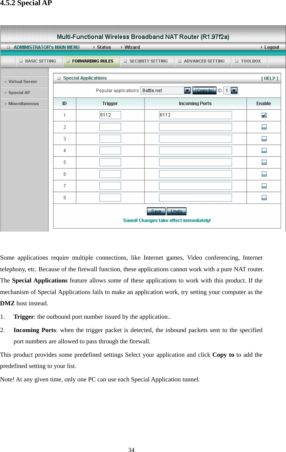 4.5.2 Special AP    Some applications require multiple connections, like Internet games, Video conferencing, Internet telephony, etc. Because of the firewall function, these applications cannot work with a pure NAT router. The Special Applications feature allows some of these applications to work with this product. If the mechanism of Special Applications fails to make an application work, try setting your computer as the DMZ host instead. 1. Trigger: the outbound port number issued by the application.. 2. Incoming Ports: when the trigger packet is detected, the inbound packets sent to the specified port numbers are allowed to pass through the firewall. This product provides some predefined settings Select your application and click Copy to to add the predefined setting to your list. Note! At any given time, only one PC can use each Special Application tunnel.     34