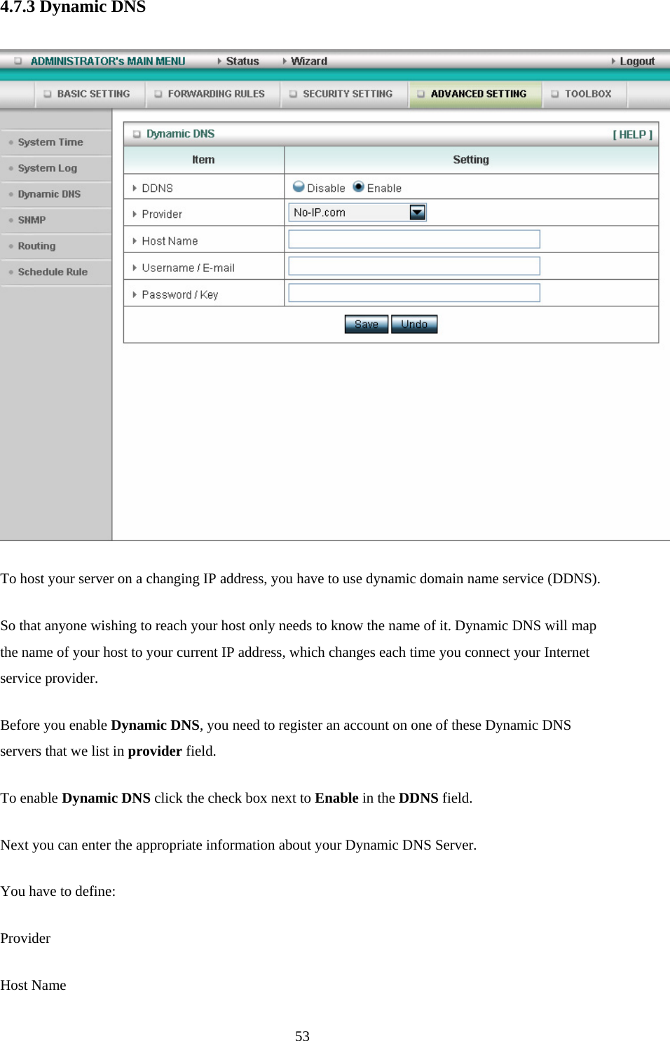 4.7.3 Dynamic DNS   To host your server on a changing IP address, you have to use dynamic domain name service (DDNS).   So that anyone wishing to reach your host only needs to know the name of it. Dynamic DNS will map the name of your host to your current IP address, which changes each time you connect your Internet service provider.   Before you enable Dynamic DNS, you need to register an account on one of these Dynamic DNS servers that we list in provider field.   To enable Dynamic DNS click the check box next to Enable in the DDNS field. Next you can enter the appropriate information about your Dynamic DNS Server. You have to define: Provider Host Name  53