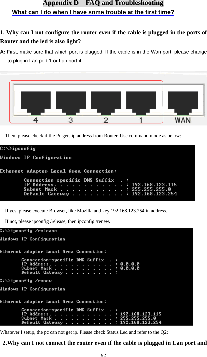 AAAppppppeeennndddiiixxx   DDD      FFFAAAQQQ   aaannnddd   TTTrrrooouuubbbllleeessshhhooooootttiiinnnggg   What can I do when I have some trouble at the first time?  1. Why can I not configure the router even if the cable is plugged in the ports of Router and the led is also light? A: First, make sure that which port is plugged. If the cable is in the Wan port, please change   to plug in Lan port 1 or Lan port 4:      Then, please check if the Pc gets ip address from Router. Use command mode as below:        If yes, please execute Browser, like Mozilla and key 192.168.123.254 in address.     If not, please ipconfig /release, then ipconfig /renew.  Whatever I setup, the pc can not get ip. Please check Status Led and refer to the Q2:  2.Why can I not connect the router even if the cable is plugged in Lan port and  92