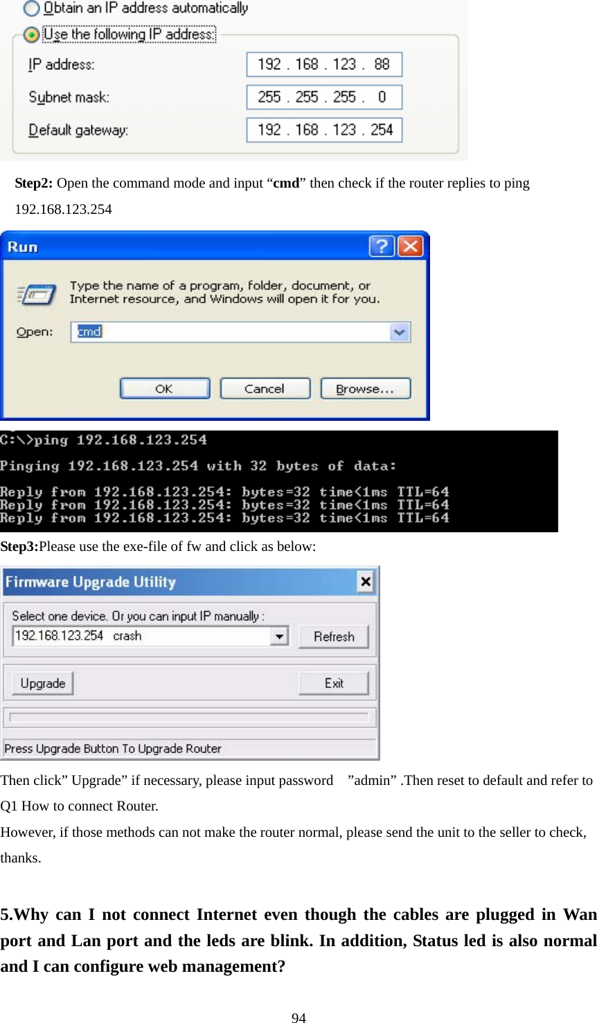     Step2: Open the command mode and input “cmd” then check if the router replies to ping     192.168.123.254             Step3:Please use the exe-file of fw and click as below:  Then click” Upgrade” if necessary, please input password    ”admin” .Then reset to default and refer to Q1 How to connect Router. However, if those methods can not make the router normal, please send the unit to the seller to check, thanks.  5.Why can I not connect Internet even though the cables are plugged in Wan port and Lan port and the leds are blink. In addition, Status led is also normal and I can configure web management?  94