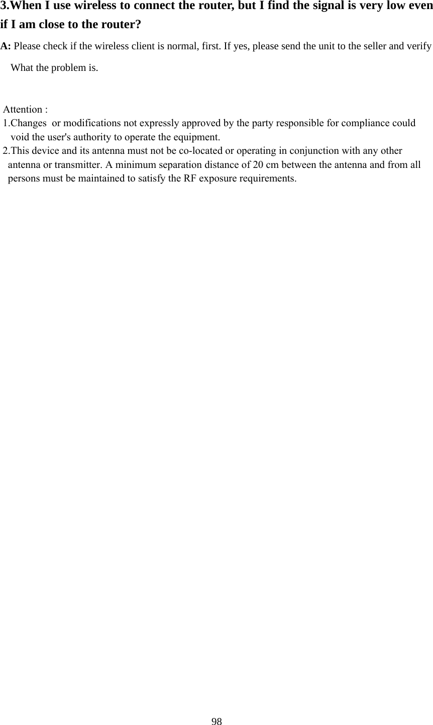  3.When I use wireless to connect the router, but I find the signal is very low even if I am close to the router?   A: Please check if the wireless client is normal, first. If yes, please send the unit to the seller and verify         What the problem is.   Attention :  1.Changes  or modifications not expressly approved by the party responsible for compliance could    void the user&apos;s authority to operate the equipment. 2.This device and its antenna must not be co-located or operating in conjunction with any other    antenna or transmitter. A minimum separation distance of 20 cm between the antenna and from all   persons must be maintained to satisfy the RF exposure requirements.     98