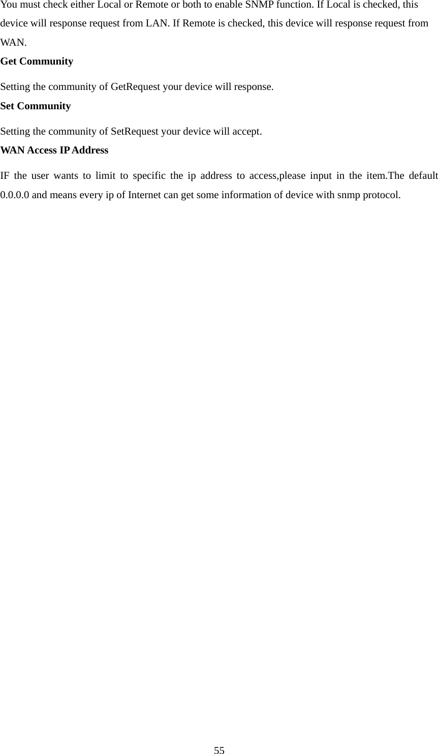 You must check either Local or Remote or both to enable SNMP function. If Local is checked, this device will response request from LAN. If Remote is checked, this device will response request from WAN.  Get Community Setting the community of GetRequest your device will response.   Set Community Setting the community of SetRequest your device will accept.   WAN Access IP Address IF the user wants to limit to specific the ip address to access,please input in the item.The default 0.0.0.0 and means every ip of Internet can get some information of device with snmp protocol.                    55