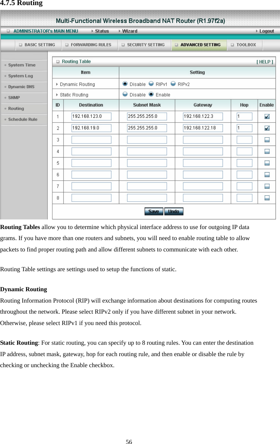 4.7.5 Routing  Routing Tables allow you to determine which physical interface address to use for outgoing IP data grams. If you have more than one routers and subnets, you will need to enable routing table to allow packets to find proper routing path and allow different subnets to communicate with each other. Routing Table settings are settings used to setup the functions of static. Dynamic Routing Routing Information Protocol (RIP) will exchange information about destinations for computing routes throughout the network. Please select RIPv2 only if you have different subnet in your network. Otherwise, please select RIPv1 if you need this protocol. Static Routing: For static routing, you can specify up to 8 routing rules. You can enter the destination IP address, subnet mask, gateway, hop for each routing rule, and then enable or disable the rule by checking or unchecking the Enable checkbox.  56