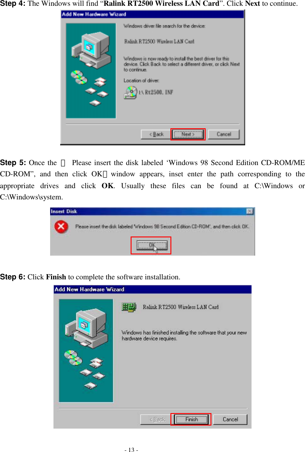  Step 4: The Windows will find “Ralink RT2500 Wireless LAN Card”. Click Next to continue.   Step 5: Once the 『 Please insert the disk labeled ‘Windows 98 Second Edition CD-ROM/ME CD-ROM”, and then click OK』window appears, inset enter the path corresponding to the appropriate drives and click OK. Usually these files can be found at C:\Windows or C:\Windows\system.   Step 6: Click Finish to complete the software installation.    - 13 - 