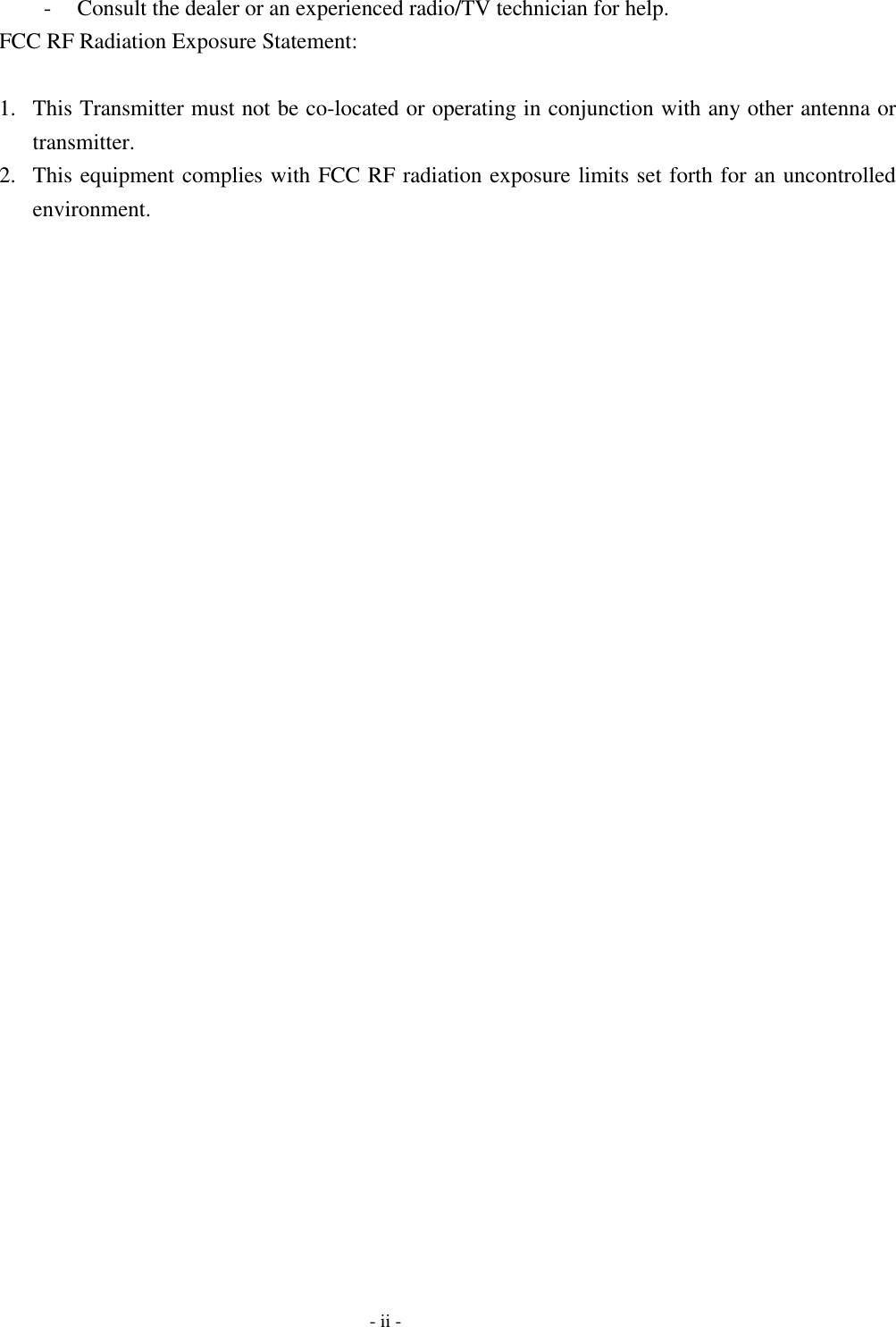  -  Consult the dealer or an experienced radio/TV technician for help. FCC RF Radiation Exposure Statement:  1.  This Transmitter must not be co-located or operating in conjunction with any other antenna or transmitter. 2.  This equipment complies with FCC RF radiation exposure limits set forth for an uncontrolled environment.    - ii - 