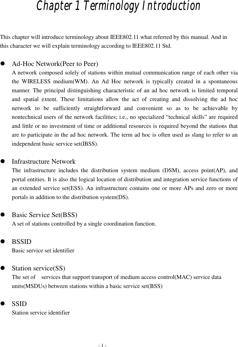  Chapter 1 Terminology Introduction  This chapter will introduce terminology about IEEE802.11 what referred by this manual. And in this character we will explain terminology according to IEEE802.11 Std.   Ad-Hoc Network(Peer to Peer) A network composed solely of stations within mutual communication range of each other via the WIRELESS medium(WM). An Ad Hoc network is typically created in a spontaneous manner. The principal distinguishing characteristic of an ad hoc network is limited temporal and spatial extent. These limitations allow the act of creating and dissolving the ad hoc network to be sufficiently straightforward and convenient so as to be achievable by nontechnical users of the network facilities; i.e., no specialized “technical skills” are required and little or no investment of time or additional resources is required beyond the stations that are to participate in the ad hoc network. The term ad hoc is often used as slang to refer to an independent basic service set(IBSS).   Infrastructure Network The infrastructure includes the distribution system medium (DSM), access point(AP), and portal entities. It is also the logical location of distribution and integration service functions of an extended service set(ESS). An infrastructure contains one or more APs and zero or more portals in addition to the distribution system(DS).   Basic Service Set(BSS) A set of stations controlled by a single coordination function.   BSSID Basic service set identifier   Station service(SS) The set of    services that support transport of medium access control(MAC) service data units(MSDUs) between stations within a basic service set(BSS)   SSID Station service identifier     - 1 - 