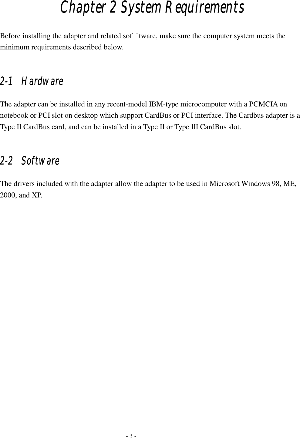  Chapter 2 System Requirements Before installing the adapter and related sof  `tware, make sure the computer system meets the minimum requirements described below.  2-1   Hardware The adapter can be installed in any recent-model IBM-type microcomputer with a PCMCIA on notebook or PCI slot on desktop which support CardBus or PCI interface. The Cardbus adapter is a Type II CardBus card, and can be installed in a Type II or Type III CardBus slot.  2-2   Software The drivers included with the adapter allow the adapter to be used in Microsoft Windows 98, ME, 2000, and XP.     - 3 - 