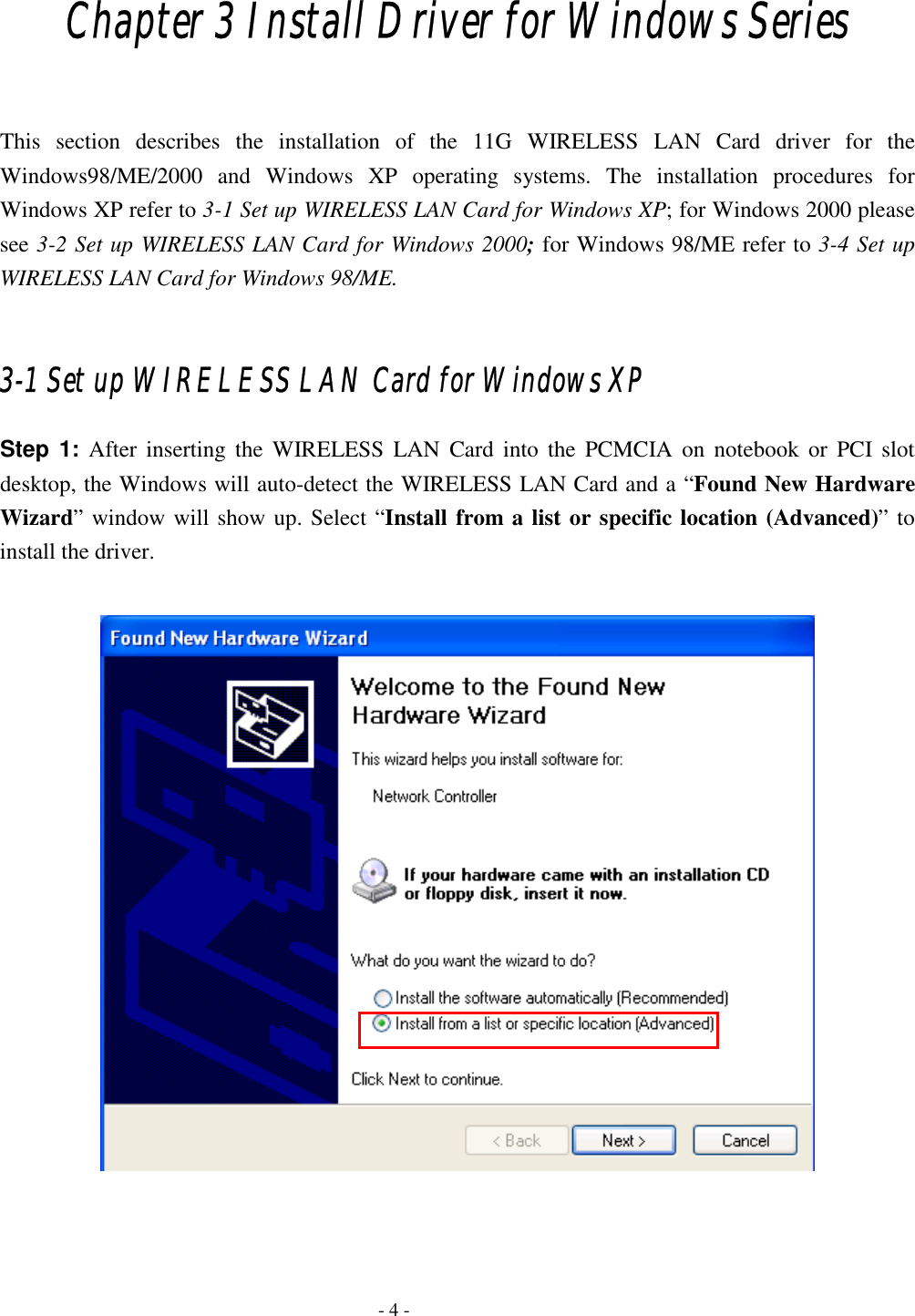  Chapter 3 Install Driver for Windows Series  This section describes the installation of the 11G WIRELESS LAN Card driver for the Windows98/ME/2000 and Windows XP operating systems. The installation procedures for Windows XP refer to 3-1 Set up WIRELESS LAN Card for Windows XP; for Windows 2000 please see 3-2 Set up WIRELESS LAN Card for Windows 2000; for Windows 98/ME refer to 3-4 Set up WIRELESS LAN Card for Windows 98/ME.  3-1 Set up WIRELESS LAN Card for Windows XP Step 1: After inserting the WIRELESS LAN Card into the PCMCIA on notebook or PCI slot desktop, the Windows will auto-detect the WIRELESS LAN Card and a “Found New Hardware Wizard” window will show up. Select “Install from a list or specific location (Advanced)” to install the driver.       - 4 - 