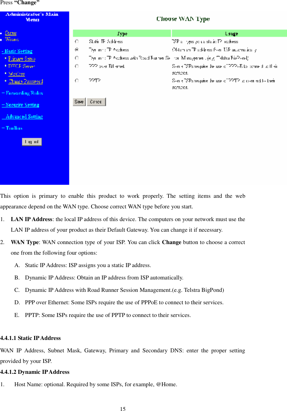  15  Press “Change”  This option is primary to enable this product to work properly. The setting items and the web appearance depend on the WAN type. Choose correct WAN type before you start. 1. LAN IP Address: the local IP address of this device. The computers on your network must use the LAN IP address of your product as their Default Gateway. You can change it if necessary. 2. WAN Type: WAN connection type of your ISP. You can click Change button to choose a correct one from the following four options: A. Static IP Address: ISP assigns you a static IP address. B. Dynamic IP Address: Obtain an IP address from ISP automatically. C. Dynamic IP Address with Road Runner Session Management.(e.g. Telstra BigPond) D. PPP over Ethernet: Some ISPs require the use of PPPoE to connect to their services. E. PPTP: Some ISPs require the use of PPTP to connect to their services.  4.4.1.1 Static IP Address WAN IP Address, Subnet Mask, Gateway, Primary and Secondary DNS: enter the proper setting provided by your ISP. 4.4.1.2 Dynamic IP Address 1. Host Name: optional. Required by some ISPs, for example, @Home. 