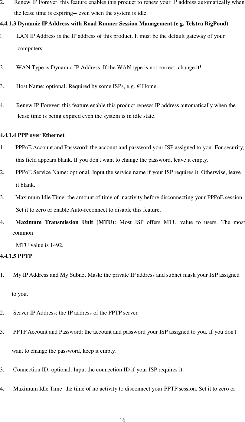  16 2. Renew IP Forever: this feature enables this product to renew your IP address automatically when the lease time is expiring-- even when the system is idle. 4.4.1.3 Dynamic IP Address with Road Runner Session Management.(e.g. Telstra BigPond) 1. LAN IP Address is the IP address of this product. It must be the default gateway of your  computers.  2.    WAN Type is Dynamic IP Address. If the WAN type is not correct, change it!  3.    Host Name: optional. Required by some ISPs, e.g. @Home.  4.    Renew IP Forever: this feature enable this product renews IP address automatically when the lease time is being expired even the system is in idle state.  4.4.1.4 PPP over Ethernet 1.  PPPoE Account and Password: the account and password your ISP assigned to you. For security,     this field appears blank. If you don&apos;t want to change the password, leave it empty. 2.  PPPoE Service Name: optional. Input the service name if your ISP requires it. Otherwise, leave  it blank. 3.  Maximum Idle Time: the amount of time of inactivity before disconnecting your PPPoE session.  Set it to zero or enable Auto-reconnect to disable this feature. 4.  Maximum Transmission Unit (MTU): Most ISP offers MTU value to users. The most common  MTU value is 1492.  4.4.1.5 PPTP 1.   My IP Address and My Subnet Mask: the private IP address and subnet mask your ISP assigned  to you.  2.    Server IP Address: the IP address of the PPTP server.  3.   PPTP Account and Password: the account and password your ISP assigned to you. If you don&apos;t want to change the password, keep it empty.  3.   Connection ID: optional. Input the connection ID if your ISP requires it.  4.   Maximum Idle Time: the time of no activity to disconnect your PPTP session. Set it to zero or  