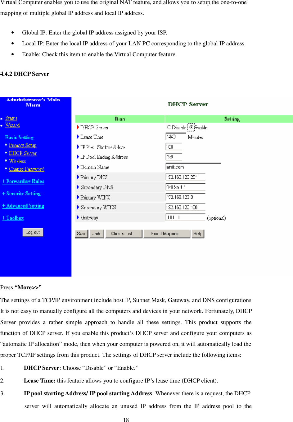  18  Virtual Computer enables you to use the original NAT feature, and allows you to setup the one-to-one mapping of multiple global IP address and local IP address.  • Global IP: Enter the global IP address assigned by your ISP.  • Local IP: Enter the local IP address of your LAN PC corresponding to the global IP address.  • Enable: Check this item to enable the Virtual Computer feature.  4.4.2 DHCP Server   Press “More&gt;&gt;” The settings of a TCP/IP environment include host IP, Subnet Mask, Gateway, and DNS configurations. It is not easy to manually configure all the computers and devices in your network. Fortunately, DHCP Server provides a rather simple approach to handle all these settings. This product supports the function of DHCP server. If you enable this product’s DHCP server and configure your computers as “automatic IP allocation” mode, then when your computer is powered on, it will automatically load the proper TCP/IP settings from this product. The settings of DHCP server include the following items: 1. DHCP Server: Choose “Disable” or “Enable.” 2. Lease Time: this feature allows you to configure IP’s lease time (DHCP client). 3. IP pool starting Address/ IP pool starting Address: Whenever there is a request, the DHCP server will automatically allocate an unused IP address from the IP address pool to the 