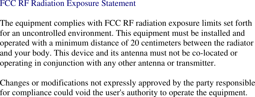 FCC RF Radiation Exposure Statement  The equipment complies with FCC RF radiation exposure limits set forth for an uncontrolled environment. This equipment must be installed and operated with a minimum distance of 20 centimeters between the radiator and your body. This device and its antenna must not be co-located or operating in conjunction with any other antenna or transmitter.  Changes or modifications not expressly approved by the party responsible for compliance could void the user&apos;s authority to operate the equipment. 
