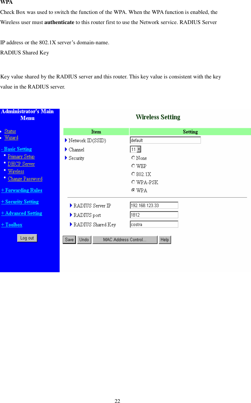  22 WPA Check Box was used to switch the function of the WPA. When the WPA function is enabled, the Wireless user must authenticate to this router first to use the Network service. RADIUS Server  IP address or the 802.1X server’s domain-name.  RADIUS Shared Key  Key value shared by the RADIUS server and this router. This key value is consistent with the key value in the RADIUS server.   