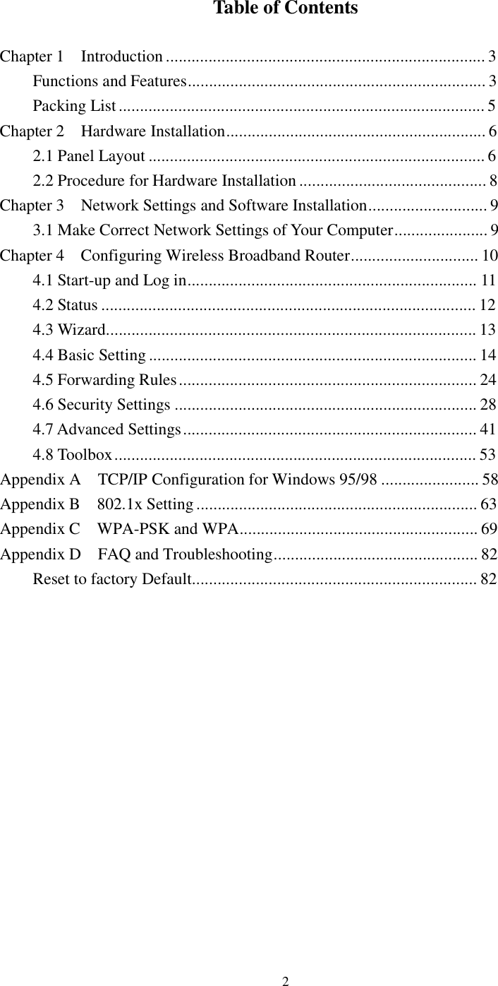  2 Table of Contents  Chapter 1  Introduction...........................................................................3 Functions and Features......................................................................3 Packing List......................................................................................5 Chapter 2  Hardware Installation.............................................................6 2.1 Panel Layout...............................................................................6 2.2 Procedure for Hardware Installation............................................8 Chapter 3  Network Settings and Software Installation............................9 3.1 Make Correct Network Settings of Your Computer......................9 Chapter 4  Configuring Wireless Broadband Router..............................10 4.1 Start-up and Log in....................................................................11 4.2 Status........................................................................................12 4.3 Wizard.......................................................................................13 4.4 Basic Setting.............................................................................14 4.5 Forwarding Rules......................................................................24 4.6 Security Settings.......................................................................28 4.7 Advanced Settings.....................................................................41 4.8 Toolbox.....................................................................................53 Appendix A  TCP/IP Configuration for Windows 95/98.......................58 Appendix B  802.1x Setting..................................................................63 Appendix C  WPA-PSK and WPA........................................................69 Appendix D  FAQ and Troubleshooting................................................82 Reset to factory Default...................................................................82              