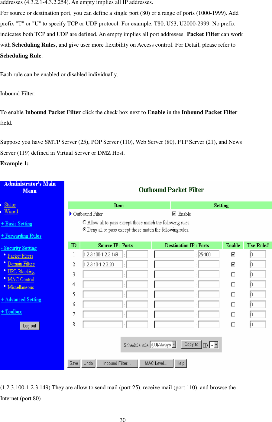  30 addresses (4.3.2.1-4.3.2.254). An empty implies all IP addresses.  For source or destination port, you can define a single port (80) or a range of ports (1000-1999). Add prefix &quot;T&quot; or &quot;U&quot; to specify TCP or UDP protocol. For example, T80, U53, U2000-2999. No prefix indicates both TCP and UDP are defined. An empty implies all port addresses. Packet Filter can work with Scheduling Rules, and give user more flexibility on Access control. For Detail, please refer to Scheduling Rule. Each rule can be enabled or disabled individually. Inbound Filter:  To enable Inbound Packet Filter click the check box next to Enable in the Inbound Packet Filter field. Suppose you have SMTP Server (25), POP Server (110), Web Server (80), FTP Server (21), and News Server (119) defined in Virtual Server or DMZ Host. Example 1:    (1.2.3.100-1.2.3.149) They are allow to send mail (port 25), receive mail (port 110), and browse the Internet (port 80) 