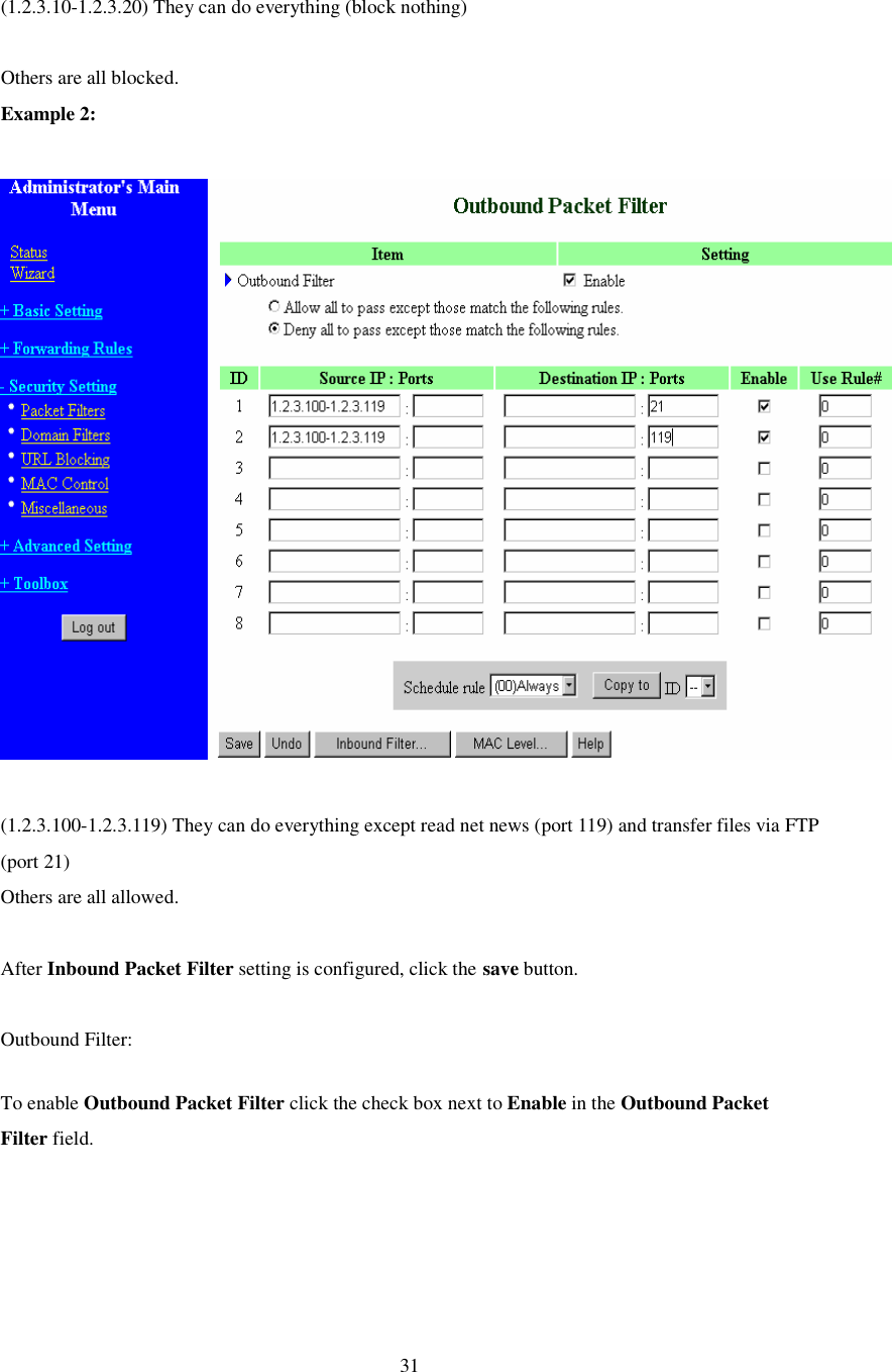  31  (1.2.3.10-1.2.3.20) They can do everything (block nothing)   Others are all blocked. Example 2:    (1.2.3.100-1.2.3.119) They can do everything except read net news (port 119) and transfer files via FTP (port 21) Others are all allowed.  After Inbound Packet Filter setting is configured, click the save button.  Outbound Filter:  To enable Outbound Packet Filter click the check box next to Enable in the Outbound Packet Filter field. 