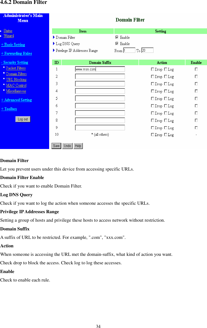  34  4.6.2 Domain Filter  Domain Filter  Let you prevent users under this device from accessing specific URLs.  Domain Filter Enable Check if you want to enable Domain Filter.  Log DNS Query Check if you want to log the action when someone accesses the specific URLs.  Privilege IP Addresses Range Setting a group of hosts and privilege these hosts to access network without restriction.  Domain Suffix A suffix of URL to be restricted. For example, &quot;.com&quot;, &quot;xxx.com&quot;.  Action When someone is accessing the URL met the domain-suffix, what kind of action you want. Check drop to block the access. Check log to log these accesses.  Enable Check to enable each rule.  