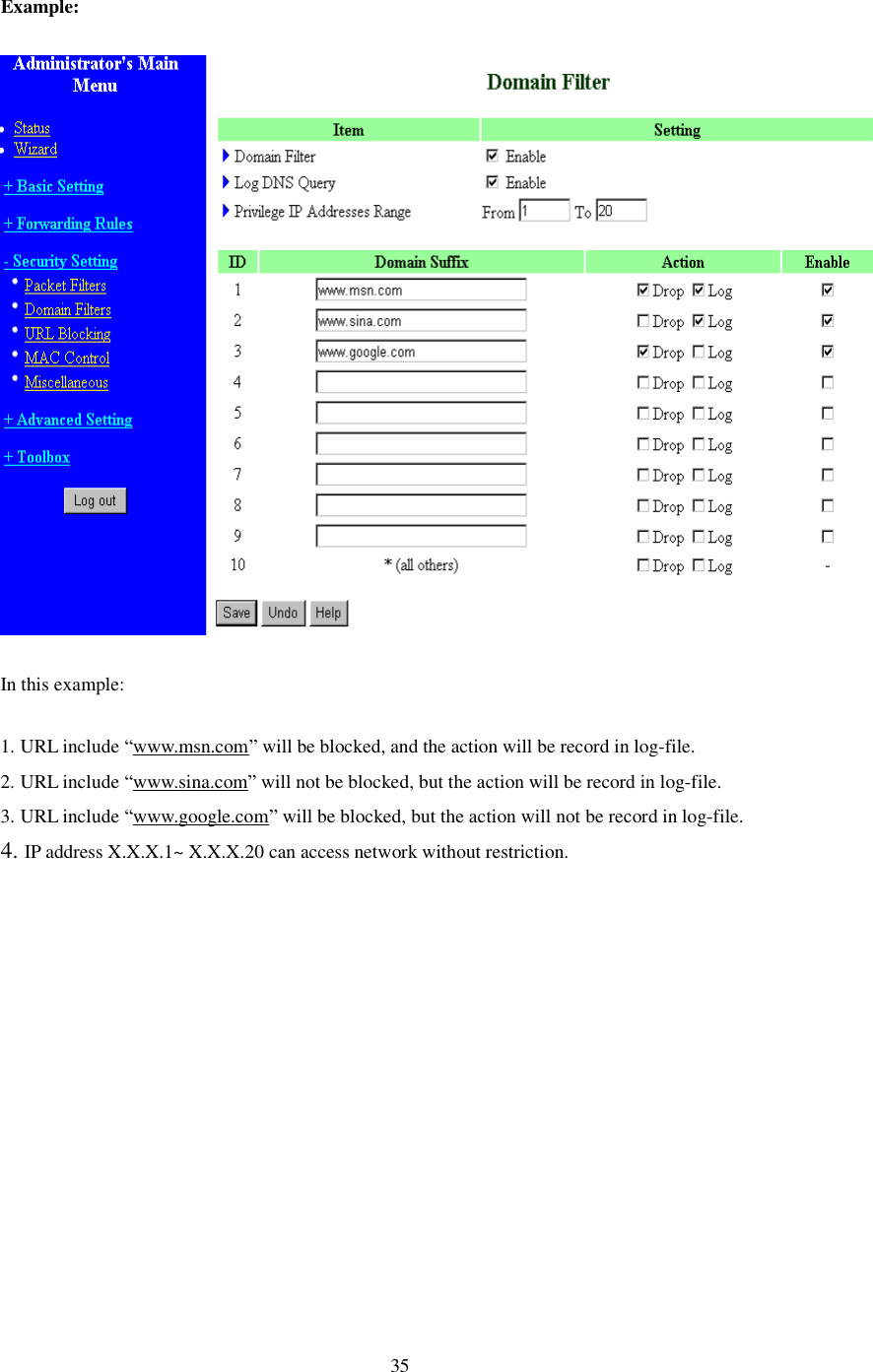  35 Example:  In this example: 1. URL include “www.msn.com” will be blocked, and the action will be record in log-file. 2. URL include “www.sina.com” will not be blocked, but the action will be record in log-file. 3. URL include “www.google.com” will be blocked, but the action will not be record in log-file. 4. IP address X.X.X.1~ X.X.X.20 can access network without restriction.    