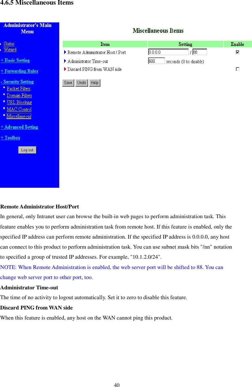  40  4.6.5 Miscellaneous Items    Remote Administrator Host/Port In general, only Intranet user can browse the built-in web pages to perform administration task. This feature enables you to perform administration task from remote host. If this feature is enabled, only the specified IP address can perform remote administration. If the specified IP address is 0.0.0.0, any host can connect to this product to perform administration task. You can use subnet mask bits &quot;/nn&quot; notation to specified a group of trusted IP addresses. For example, &quot;10.1.2.0/24&quot;.  NOTE: When Remote Administration is enabled, the web server port will be shifted to 88. You can change web server port to other port, too. Administrator Time-out The time of no activity to logout automatically. Set it to zero to disable this feature.  Discard PING from WAN side When this feature is enabled, any host on the WAN cannot ping this product.  