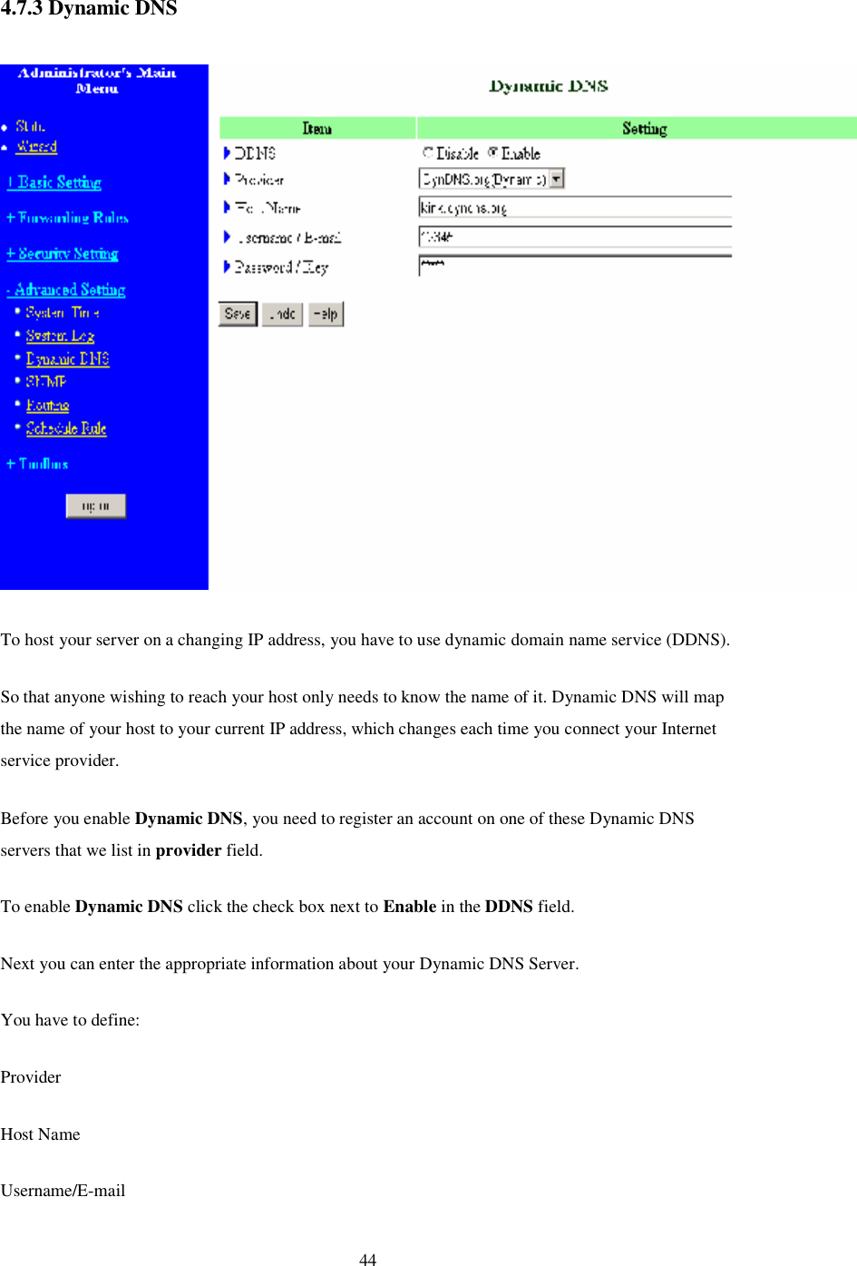  44 4.7.3 Dynamic DNS   To host your server on a changing IP address, you have to use dynamic domain name service (DDNS).  So that anyone wishing to reach your host only needs to know the name of it. Dynamic DNS will map the name of your host to your current IP address, which changes each time you connect your Internet service provider.  Before you enable Dynamic DNS, you need to register an account on one of these Dynamic DNS servers that we list in provider field.  To enable Dynamic DNS click the check box next to Enable in the DDNS field. Next you can enter the appropriate information about your Dynamic DNS Server. You have to define: Provider Host Name Username/E-mail 