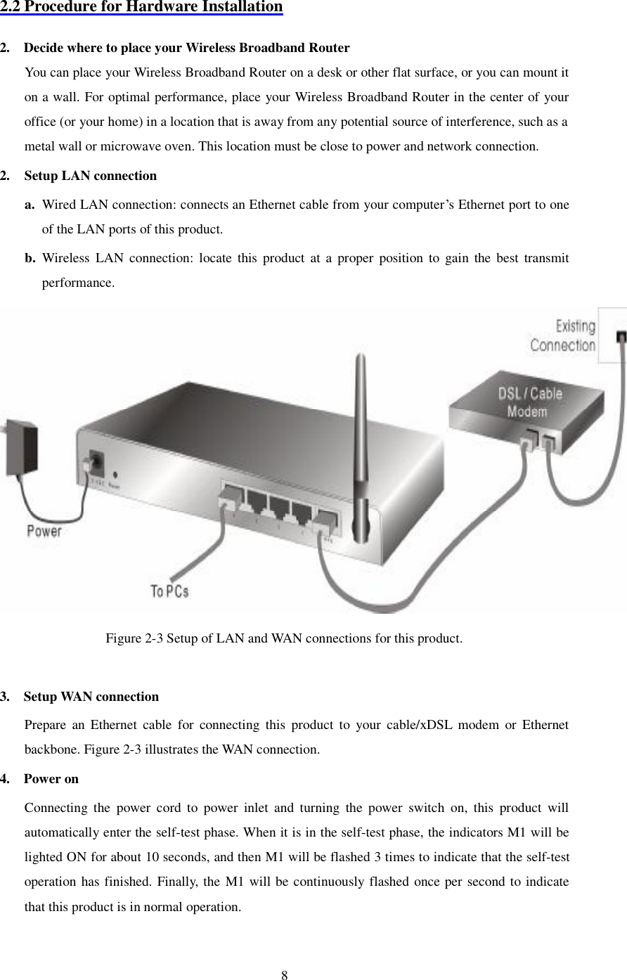  8 2.2 Procedure for Hardware Installation  2.  Decide where to place your Wireless Broadband Router You can place your Wireless Broadband Router on a desk or other flat surface, or you can mount it on a wall. For optimal performance, place your Wireless Broadband Router in the center of your office (or your home) in a location that is away from any potential source of interference, such as a metal wall or microwave oven. This location must be close to power and network connection. 2. Setup LAN connection a. Wired LAN connection: connects an Ethernet cable from your computer’s Ethernet port to one of the LAN ports of this product. b. Wireless LAN connection: locate this product at a proper position to gain the best transmit performance.  Figure 2-3 Setup of LAN and WAN connections for this product.  3.  Setup WAN connection Prepare an Ethernet cable for connecting this product to your cable/xDSL modem or Ethernet backbone. Figure 2-3 illustrates the WAN connection. 4.  Power on  Connecting the power cord to power inlet and turning the power switch on, this product will automatically enter the self-test phase. When it is in the self-test phase, the indicators M1 will be lighted ON for about 10 seconds, and then M1 will be flashed 3 times to indicate that the self-test operation has finished. Finally, the M1 will be continuously flashed once per second to indicate that this product is in normal operation.  