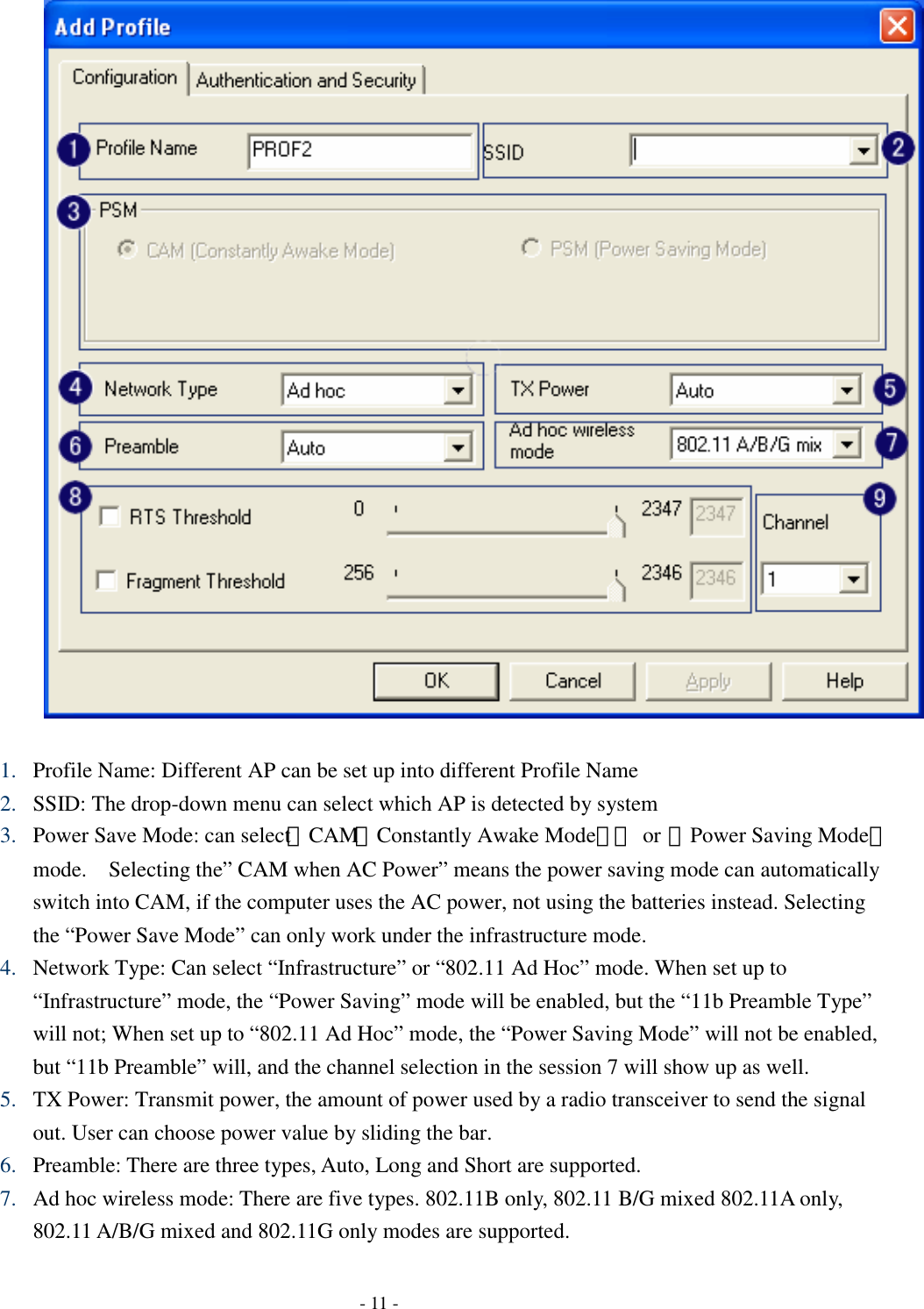    - 11 -  1. Profile Name: Different AP can be set up into different Profile Name 2. SSID: The drop-down menu can select which AP is detected by system 3. Power Save Mode: can select〔CAM（Constantly Awake Mode）〕 or 〔Power Saving Mode〕 mode.    Selecting the” CAM when AC Power” means the power saving mode can automatically switch into CAM, if the computer uses the AC power, not using the batteries instead. Selecting the “Power Save Mode” can only work under the infrastructure mode. 4. Network Type: Can select “Infrastructure” or “802.11 Ad Hoc” mode. When set up to “Infrastructure” mode, the “Power Saving” mode will be enabled, but the “11b Preamble Type” will not; When set up to “802.11 Ad Hoc” mode, the “Power Saving Mode” will not be enabled, but “11b Preamble” will, and the channel selection in the session 7 will show up as well. 5. TX Power: Transmit power, the amount of power used by a radio transceiver to send the signal out. User can choose power value by sliding the bar. 6. Preamble: There are three types, Auto, Long and Short are supported. 7. Ad hoc wireless mode: There are five types. 802.11B only, 802.11 B/G mixed 802.11A only, 802.11 A/B/G mixed and 802.11G only modes are supported. 