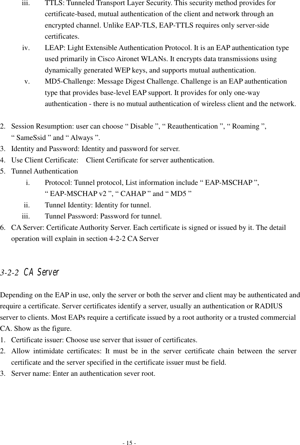    - 15 - iii. TTLS: Tunneled Transport Layer Security. This security method provides for certificate-based, mutual authentication of the client and network through an encrypted channel. Unlike EAP-TLS, EAP-TTLS requires only server-side certificates. iv. LEAP: Light Extensible Authentication Protocol. It is an EAP authentication type used primarily in Cisco Aironet WLANs. It encrypts data transmissions using dynamically generated WEP keys, and supports mutual authentication. v. MD5-Challenge: Message Digest Challenge. Challenge is an EAP authentication type that provides base-level EAP support. It provides for only one-way authentication - there is no mutual authentication of wireless client and the network.  2. Session Resumption: user can choose “ Disable ”, “ Reauthentication ”, “ Roaming ”, “ SameSsid ” and “ Always ”. 3. Identity and Password: Identity and password for server. 4. Use Client Certificate:    Client Certificate for server authentication. 5. Tunnel Authentication i. Protocol: Tunnel protocol, List information include “ EAP-MSCHAP ”, “ EAP-MSCHAP v2 ”, “ CAHAP ” and “ MD5 ” ii. Tunnel Identity: Identity for tunnel. iii. Tunnel Password: Password for tunnel. 6. CA Server: Certificate Authority Server. Each certificate is signed or issued by it. The detail operation will explain in section 4-2-2 CA Server  3-2-2 CA Server Depending on the EAP in use, only the server or both the server and client may be authenticated and require a certificate. Server certificates identify a server, usually an authentication or RADIUS server to clients. Most EAPs require a certificate issued by a root authority or a trusted commercial CA. Show as the figure. 1. Certificate issuer: Choose use server that issuer of certificates.   2. Allow intimidate certificates: It must be in the server certificate chain between the server certificate and the server specified in the certificate issuer must be field. 3. Server name: Enter an authentication sever root. 