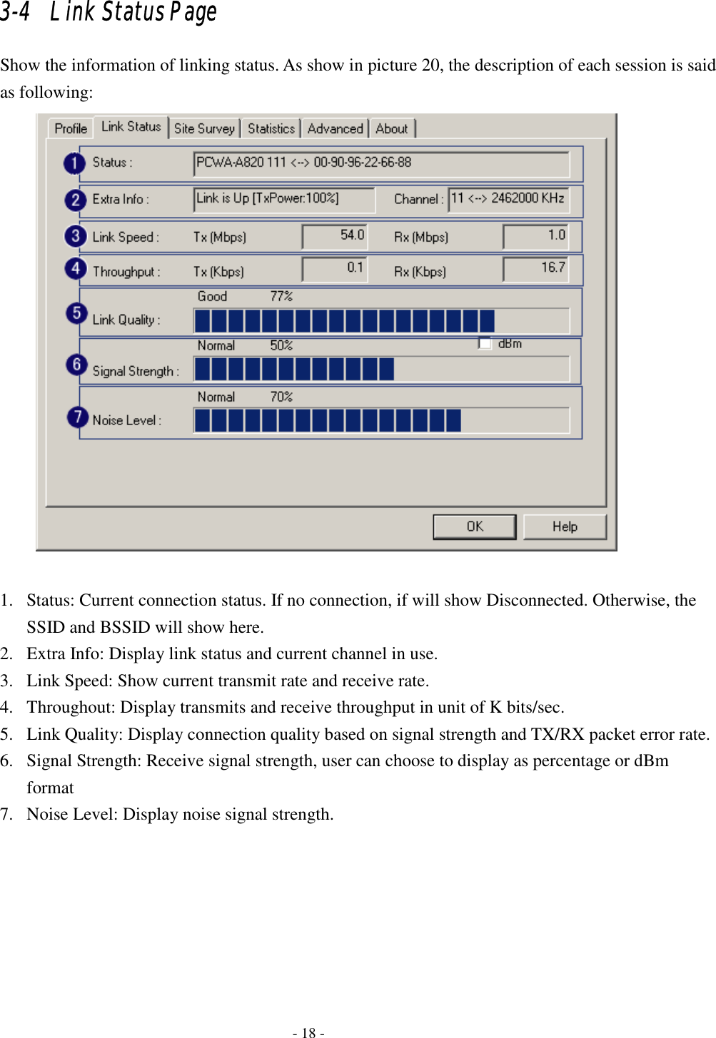    - 18 - 3-4   Link Status Page Show the information of linking status. As show in picture 20, the description of each session is said as following:   1. Status: Current connection status. If no connection, if will show Disconnected. Otherwise, the SSID and BSSID will show here.   2. Extra Info: Display link status and current channel in use.   3. Link Speed: Show current transmit rate and receive rate.   4. Throughout: Display transmits and receive throughput in unit of K bits/sec. 5. Link Quality: Display connection quality based on signal strength and TX/RX packet error rate. 6. Signal Strength: Receive signal strength, user can choose to display as percentage or dBm format 7. Noise Level: Display noise signal strength. 