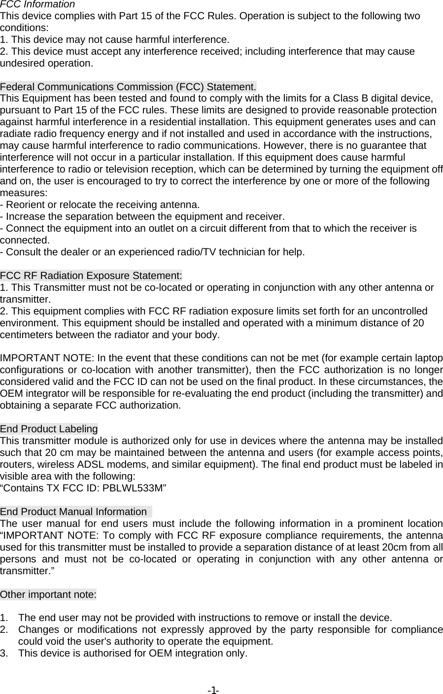 FCC Information This device complies with Part 15 of the FCC Rules. Operation is subject to the following two conditions: 1. This device may not cause harmful interference. 2. This device must accept any interference received; including interference that may cause undesired operation.    Federal Communications Commission (FCC) Statement. This Equipment has been tested and found to comply with the limits for a Class B digital device, pursuant to Part 15 of the FCC rules. These limits are designed to provide reasonable protection against harmful interference in a residential installation. This equipment generates uses and can radiate radio frequency energy and if not installed and used in accordance with the instructions, may cause harmful interference to radio communications. However, there is no guarantee that interference will not occur in a particular installation. If this equipment does cause harmful interference to radio or television reception, which can be determined by turning the equipment off and on, the user is encouraged to try to correct the interference by one or more of the following measures: - Reorient or relocate the receiving antenna. - Increase the separation between the equipment and receiver. - Connect the equipment into an outlet on a circuit different from that to which the receiver is connected. - Consult the dealer or an experienced radio/TV technician for help.  FCC RF Radiation Exposure Statement: 1. This Transmitter must not be co-located or operating in conjunction with any other antenna or transmitter. 2. This equipment complies with FCC RF radiation exposure limits set forth for an uncontrolled environment. This equipment should be installed and operated with a minimum distance of 20 centimeters between the radiator and your body.  IMPORTANT NOTE: In the event that these conditions can not be met (for example certain laptop configurations or co-location with another transmitter), then the FCC authorization is no longer considered valid and the FCC ID can not be used on the final product. In these circumstances, the OEM integrator will be responsible for re-evaluating the end product (including the transmitter) and obtaining a separate FCC authorization.  End Product Labeling This transmitter module is authorized only for use in devices where the antenna may be installed such that 20 cm may be maintained between the antenna and users (for example access points, routers, wireless ADSL modems, and similar equipment). The final end product must be labeled in visible area with the following: “Contains TX FCC ID: PBLWL533M”  End Product Manual Information   The user manual for end users must include the following information in a prominent location “IMPORTANT NOTE: To comply with FCC RF exposure compliance requirements, the antenna used for this transmitter must be installed to provide a separation distance of at least 20cm from all persons and must not be co-located or operating in conjunction with any other antenna or transmitter.”  Other important note:  1.  The end user may not be provided with instructions to remove or install the device. 2.  Changes or modifications not expressly approved by the party responsible for compliance could void the user&apos;s authority to operate the equipment. 3.  This device is authorised for OEM integration only. -1-