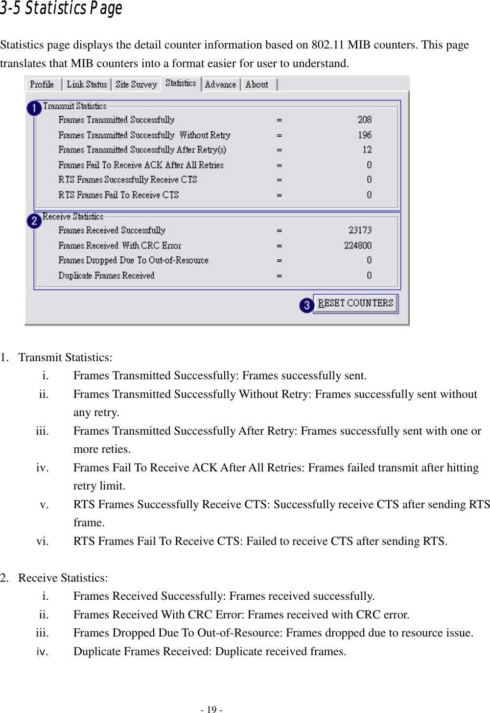    - 19 - 3-5 Statistics Page Statistics page displays the detail counter information based on 802.11 MIB counters. This page translates that MIB counters into a format easier for user to understand.   1. Transmit Statistics: i. Frames Transmitted Successfully: Frames successfully sent. ii. Frames Transmitted Successfully Without Retry: Frames successfully sent without any retry. iii. Frames Transmitted Successfully After Retry: Frames successfully sent with one or more reties. iv. Frames Fail To Receive ACK After All Retries: Frames failed transmit after hitting retry limit. v. RTS Frames Successfully Receive CTS: Successfully receive CTS after sending RTS frame. vi. RTS Frames Fail To Receive CTS: Failed to receive CTS after sending RTS.  2. Receive Statistics: i. Frames Received Successfully: Frames received successfully. ii. Frames Received With CRC Error: Frames received with CRC error.   iii. Frames Dropped Due To Out-of-Resource: Frames dropped due to resource issue. iv. Duplicate Frames Received: Duplicate received frames.  