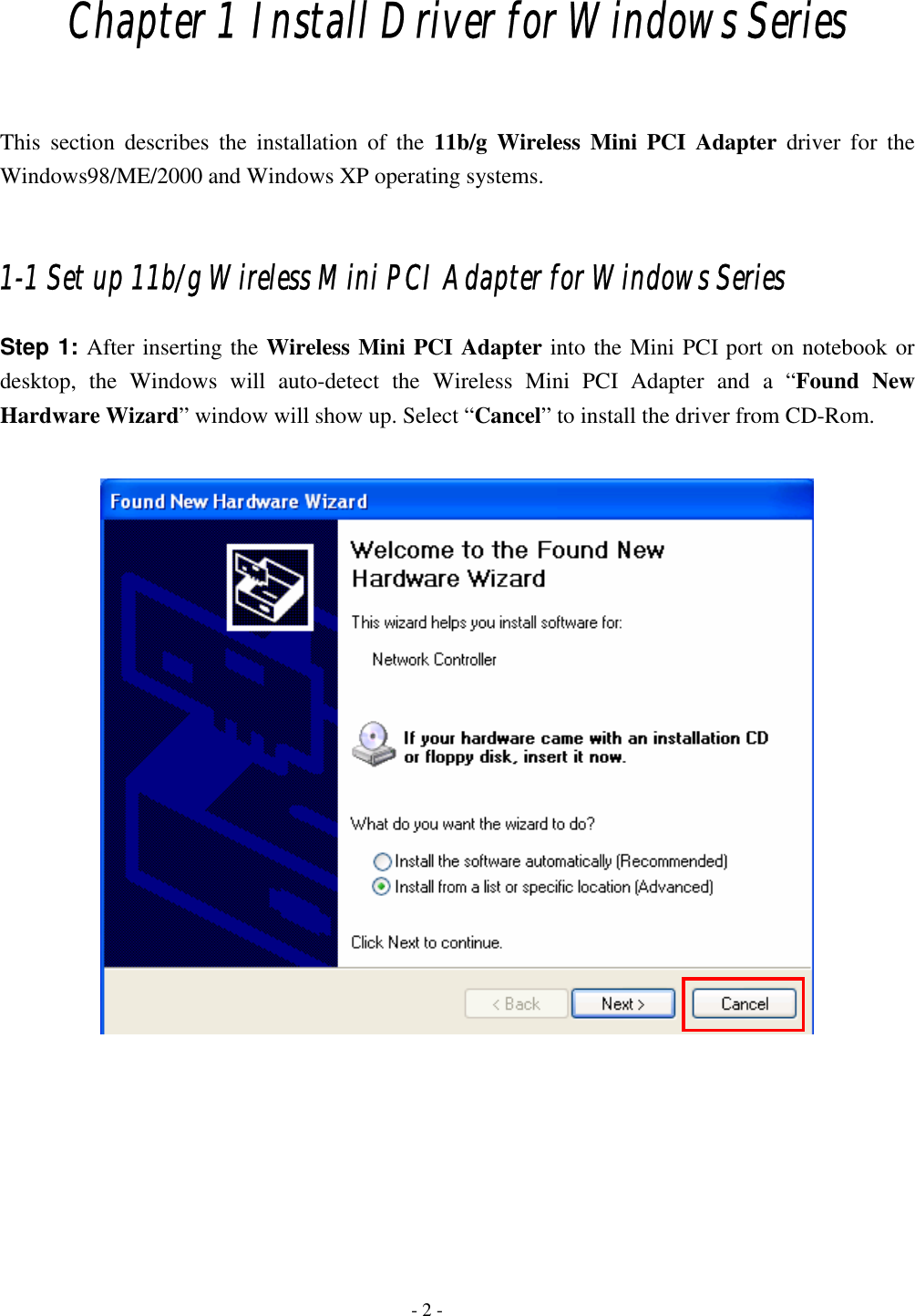                                                                                        - 2 -Chapter 1 Install Driver for Windows Series  This section describes the installation of the 11b/g Wireless Mini PCI Adapter driver for the Windows98/ME/2000 and Windows XP operating systems.  1-1 Set up 11b/g Wireless Mini PCI Adapter for Windows Series Step 1: After inserting the Wireless Mini PCI Adapter into the Mini PCI port on notebook or desktop, the Windows will auto-detect the Wireless Mini PCI Adapter and a “Found New Hardware Wizard” window will show up. Select “Cancel” to install the driver from CD-Rom.         