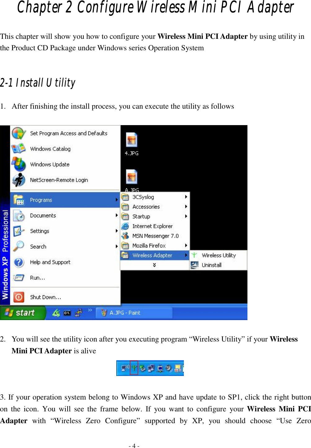    - 4 - Chapter 2 Configure Wireless Mini PCI Adapter This chapter will show you how to configure your Wireless Mini PCI Adapter by using utility in the Product CD Package under Windows series Operation System  2-1 Install Utility 1. After finishing the install process, you can execute the utility as follows    2. You will see the utility icon after you executing program “Wireless Utility” if your Wireless Mini PCI Adapter is alive   3. If your operation system belong to Windows XP and have update to SP1, click the right button on the icon. You will see the frame below. If you want to configure your Wireless Mini PCI Adapter with “Wireless Zero Configure” supported by XP, you should choose “Use Zero 