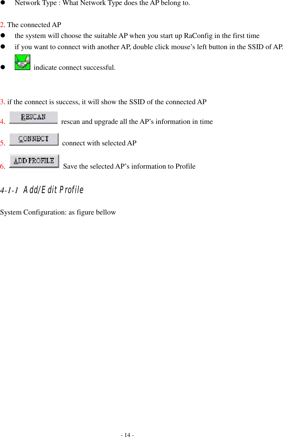    - 14 - z Network Type : What Network Type does the AP belong to.  2. The connected AP z the system will choose the suitable AP when you start up RaConfig in the first time z if you want to connect with another AP, double click mouse’s left button in the SSID of AP. z   indicate connect successful.   3. if the connect is success, it will show the SSID of the connected AP 4.    rescan and upgrade all the AP’s information in time 5.    connect with selected AP 6.    Save the selected AP’s information to Profile 4-1-1 Add/Edit Profile System Configuration: as figure bellow 