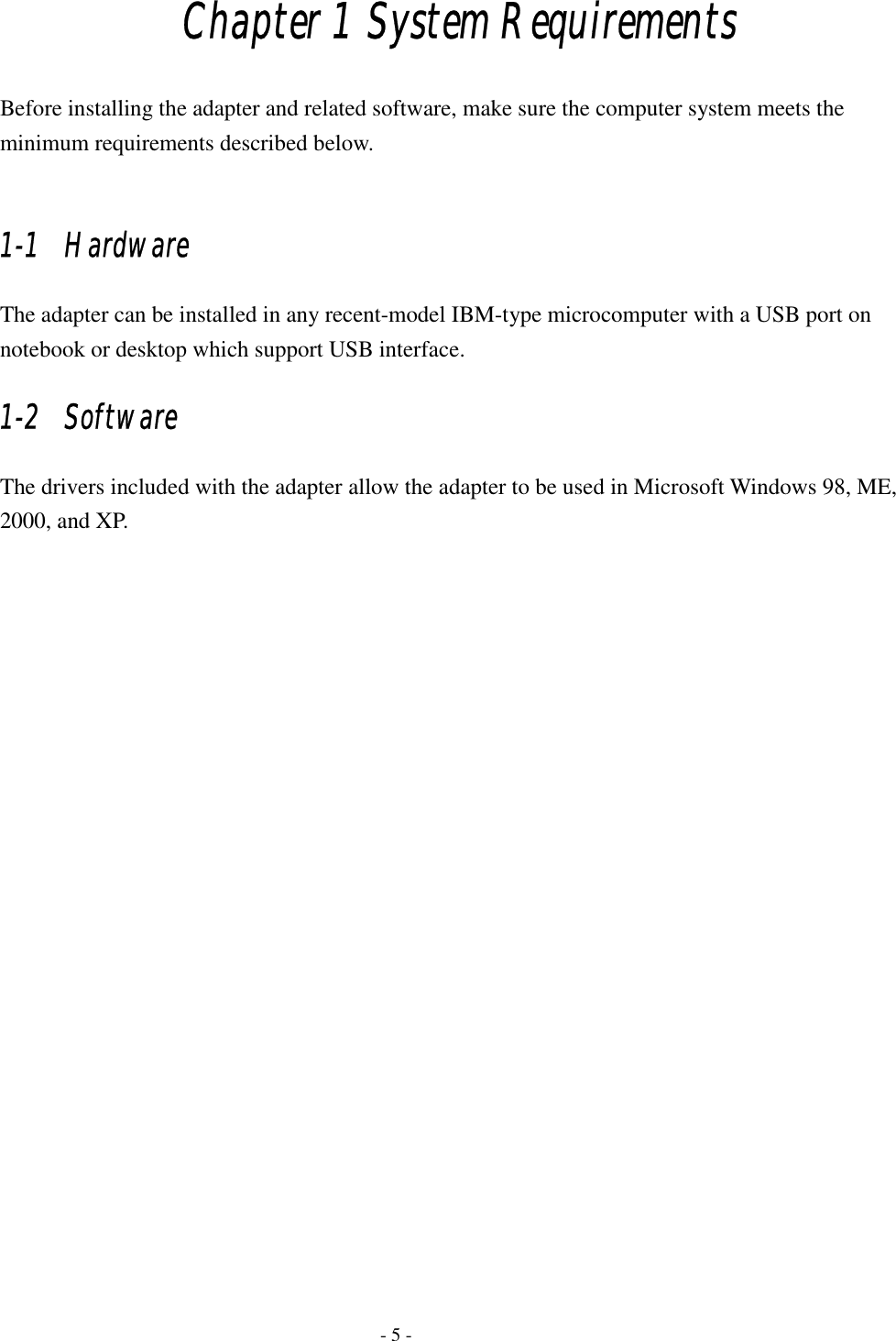    - 5 - Chapter 1 System Requirements Before installing the adapter and related software, make sure the computer system meets the minimum requirements described below.  1-1   Hardware The adapter can be installed in any recent-model IBM-type microcomputer with a USB port on notebook or desktop which support USB interface.   1-2   Software The drivers included with the adapter allow the adapter to be used in Microsoft Windows 98, ME, 2000, and XP.   