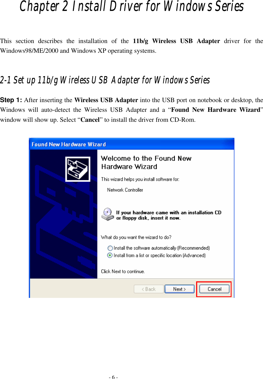    - 6 - Chapter 2 Install Driver for Windows Series  This section describes the installation of the 11b/g Wireless USB Adapter driver for the Windows98/ME/2000 and Windows XP operating systems.  2-1 Set up 11b/g Wireless USB Adapter for Windows Series Step 1: After inserting the Wireless USB Adapter into the USB port on notebook or desktop, the Windows will auto-detect the Wireless USB Adapter and a “Found New Hardware Wizard” window will show up. Select “Cancel” to install the driver from CD-Rom.         