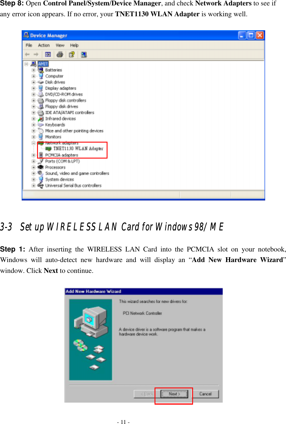    - 11 - Step 8: Open Control Panel/System/Device Manager, and check Network Adapters to see if any error icon appears. If no error, your TNET1130 WLAN Adapter is working well.    3-3   Set up WIRELESS LAN Card for Windows 98/ ME Step 1: After inserting the WIRELESS LAN Card into the PCMCIA slot on your notebook, Windows will auto-detect new hardware and will display an “Add New Hardware Wizard” window. Click Next to continue.   