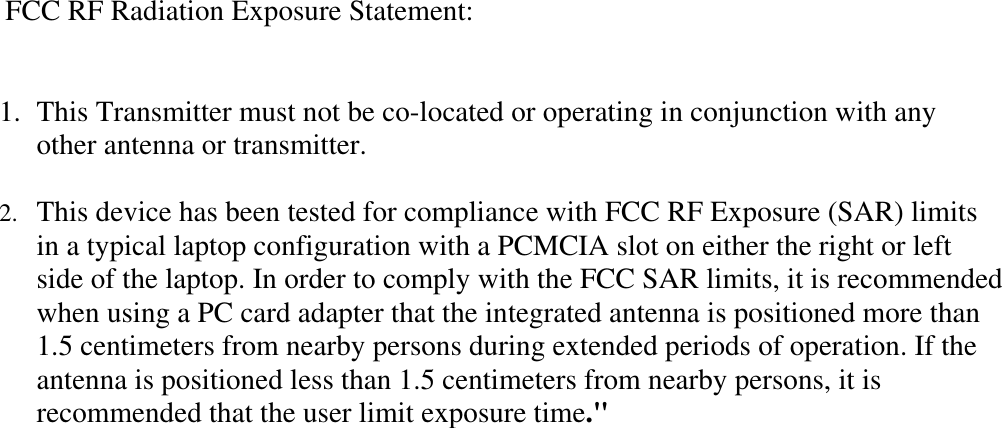    FCC RF Radiation Exposure Statement:   1.  This Transmitter must not be co-located or operating in conjunction with any other antenna or transmitter.  2.  This device has been tested for compliance with FCC RF Exposure (SAR) limits in a typical laptop configuration with a PCMCIA slot on either the right or left side of the laptop. In order to comply with the FCC SAR limits, it is recommended when using a PC card adapter that the integrated antenna is positioned more than 1.5 centimeters from nearby persons during extended periods of operation. If the antenna is positioned less than 1.5 centimeters from nearby persons, it is recommended that the user limit exposure time.&quot; 