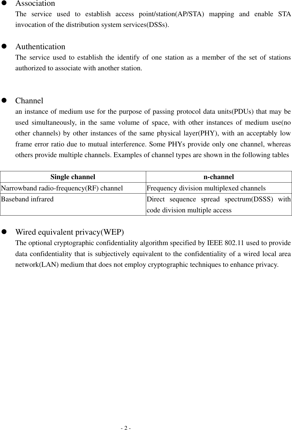    - 2 -  Association The service used to establish access point/station(AP/STA) mapping and enable STA invocation of the distribution system services(DSSs).   Authentication The service used to establish the identify of one station as a member of the set of stations authorized to associate with another station.    Channel an instance of medium use for the purpose of passing protocol data units(PDUs) that may be used simultaneously, in the same volume of space, with other instances of medium use(no other channels) by other instances of the same physical layer(PHY), with an acceptably low frame error ratio due to mutual interference. Some PHYs provide only one channel, whereas others provide multiple channels. Examples of channel types are shown in the following tables  Single channel  n-channel Narrowband radio-frequency(RF) channel  Frequency division multiplexed channels Baseband infrared  Direct  sequence spread spectrum(DSSS) with code division multiple access   Wired equivalent privacy(WEP) The optional cryptographic confidentiality algorithm specified by IEEE 802.11 used to provide data confidentiality that is subjectively equivalent to the confidentiality of a wired local area network(LAN) medium that does not employ cryptographic techniques to enhance privacy.  
