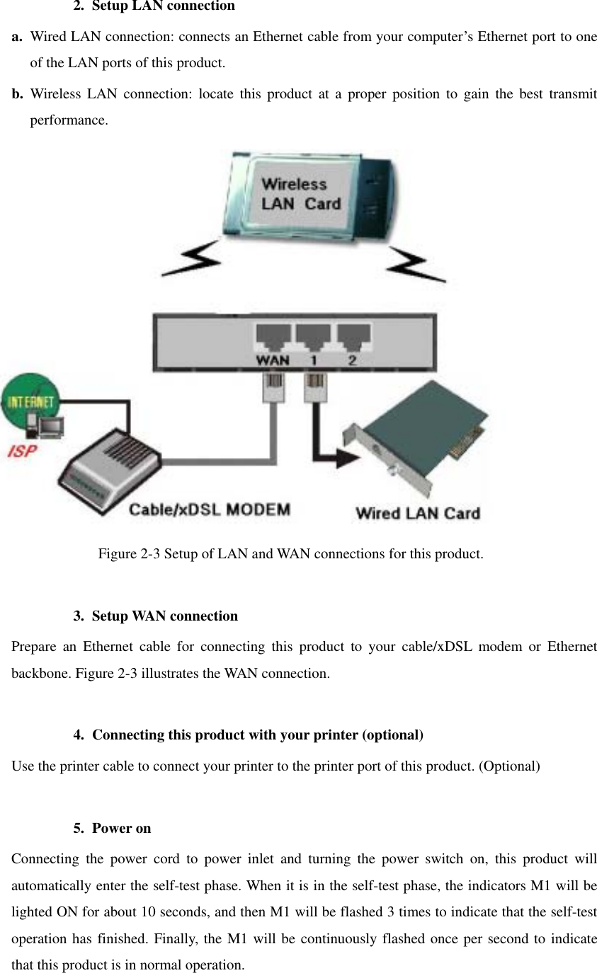 2.  Setup LAN connection a.  Wired LAN connection: connects an Ethernet cable from your computer’s Ethernet port to one of the LAN ports of this product. b.  Wireless LAN connection: locate this product at a proper position to gain the best transmit performance.  Figure 2-3 Setup of LAN and WAN connections for this product.  3. Setup WAN connection Prepare an Ethernet cable for connecting this product to your cable/xDSL modem or Ethernet backbone. Figure 2-3 illustrates the WAN connection.  4.  Connecting this product with your printer (optional) Use the printer cable to connect your printer to the printer port of this product. (Optional)  5. Power on  Connecting the power cord to power inlet and turning the power switch on, this product will automatically enter the self-test phase. When it is in the self-test phase, the indicators M1 will be lighted ON for about 10 seconds, and then M1 will be flashed 3 times to indicate that the self-test operation has finished. Finally, the M1 will be continuously flashed once per second to indicate that this product is in normal operation. 