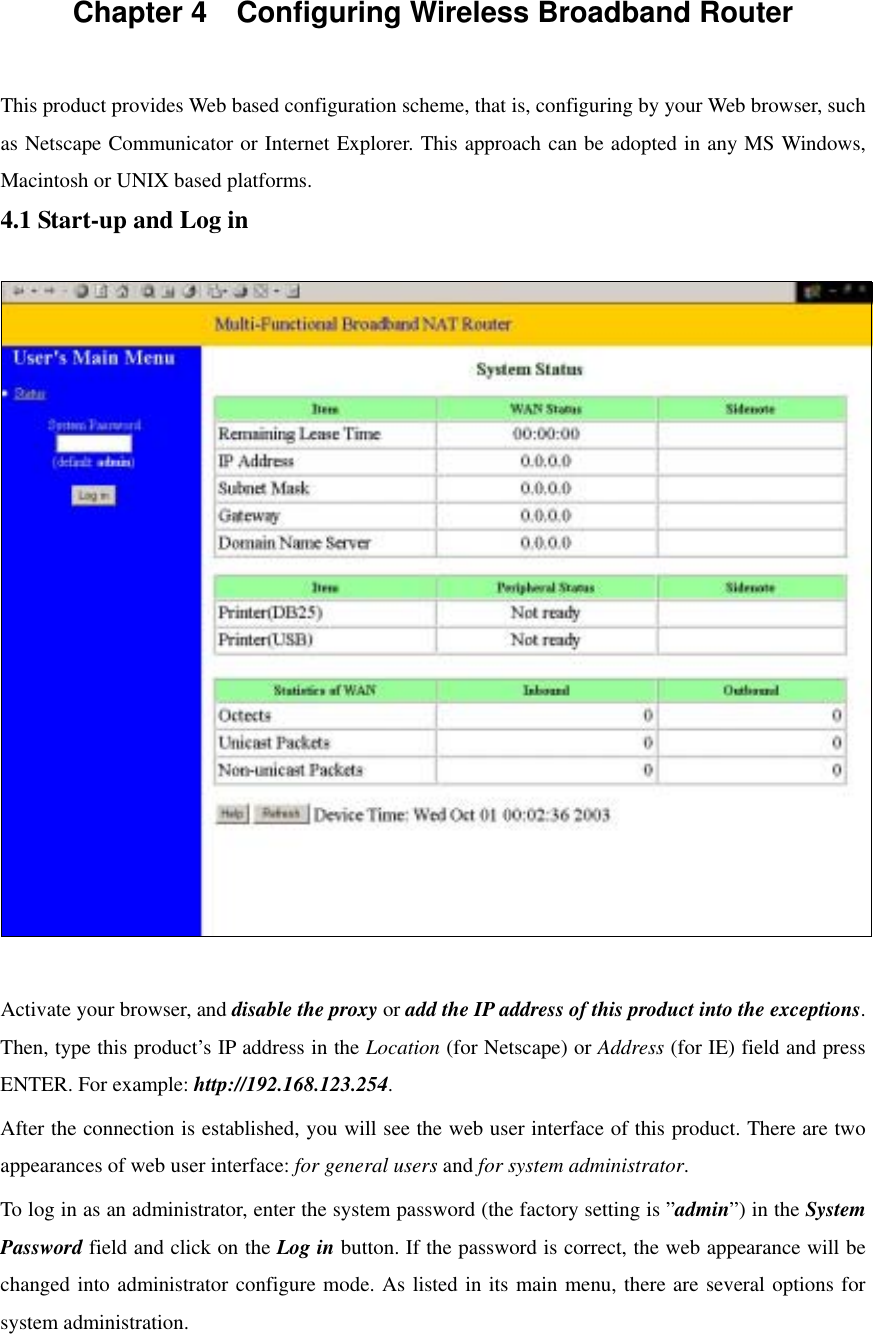 Chapter 4    Configuring Wireless Broadband Router  This product provides Web based configuration scheme, that is, configuring by your Web browser, such as Netscape Communicator or Internet Explorer. This approach can be adopted in any MS Windows, Macintosh or UNIX based platforms. 4.1 Start-up and Log in    Activate your browser, and disable the proxy or add the IP address of this product into the exceptions. Then, type this product’s IP address in the Location (for Netscape) or Address (for IE) field and press ENTER. For example: http://192.168.123.254. After the connection is established, you will see the web user interface of this product. There are two appearances of web user interface: for general users and for system administrator. To log in as an administrator, enter the system password (the factory setting is ”admin”) in the System Password field and click on the Log in button. If the password is correct, the web appearance will be changed into administrator configure mode. As listed in its main menu, there are several options for system administration.   