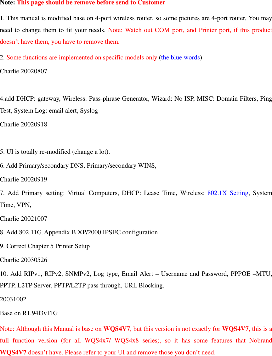  Note: This page should be remove before send to Customer 1. This manual is modified base on 4-port wireless router, so some pictures are 4-port router, You may need to change them to fit your needs. Note: Watch out COM port, and Printer port, if this product doesn’t have them, you have to remove them. 2. Some functions are implemented on specific models only (the blue words) Charlie 20020807  4.add DHCP: gateway, Wireless: Pass-phrase Generator, Wizard: No ISP, MISC: Domain Filters, Ping Test, System Log: email alert, Syslog Charlie 20020918  5. UI is totally re-modified (change a lot). 6. Add Primary/secondary DNS, Primary/secondary WINS, Charlie 20020919 7. Add Primary setting: Virtual Computers, DHCP: Lease Time, Wireless: 802.1X Setting, System Time, VPN,   Charlie 20021007 8. Add 802.11G, Appendix B XP/2000 IPSEC configuration 9. Correct Chapter 5 Printer Setup Charlie 20030526 10. Add RIPv1, RIPv2, SNMPv2, Log type, Email Alert – Username and Password, PPPOE –MTU,  PPTP, L2TP Server, PPTP/L2TP pass through, URL Blocking, 20031002 Base on R1.94l3vTIG Note: Although this Manual is base on WQS4V7, but this version is not exactly for WQS4V7, this is a full function version (for all WQS4x7/ WQS4x8 series), so it has some features that Nobrand WQS4V7 doesn’t have. Please refer to your UI and remove those you don’t need.