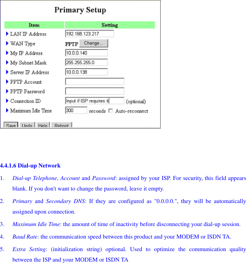    4.4.1.6 Dial-up Network 1.  Dial-up Telephone, Account and Password: assigned by your ISP. For security, this field appears blank. If you don&apos;t want to change the password, leave it empty. 2.  Primary and Secondary DNS: If they are configured as &quot;0.0.0.0.&quot;, they will be automatically assigned upon connection. 3.  Maximum Idle Time: the amount of time of inactivity before disconnecting your dial-up session. 4.  Baud Rate: the communication speed between this product and your MODEM or ISDN TA. 5.  Extra Setting: (initialization string) optional. Used to optimize the communication quality between the ISP and your MODEM or ISDN TA 