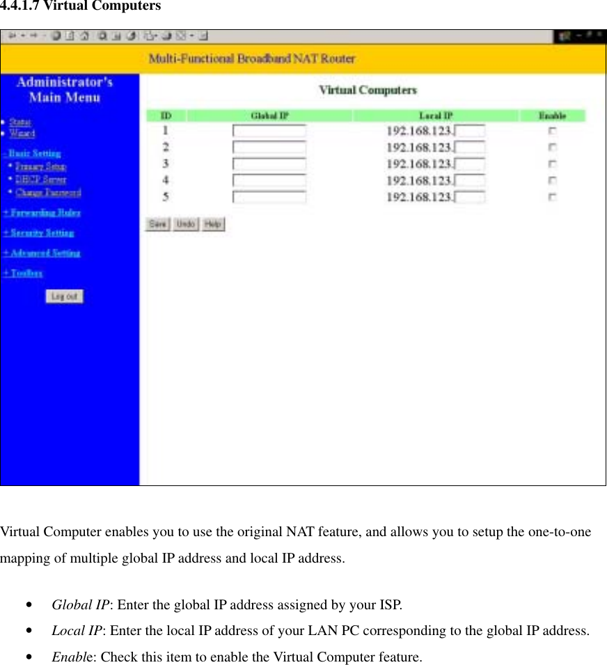 4.4.1.7 Virtual Computers   Virtual Computer enables you to use the original NAT feature, and allows you to setup the one-to-one mapping of multiple global IP address and local IP address.   •  Global IP: Enter the global IP address assigned by your ISP.   •  Local IP: Enter the local IP address of your LAN PC corresponding to the global IP address.   •  Enable: Check this item to enable the Virtual Computer feature.   