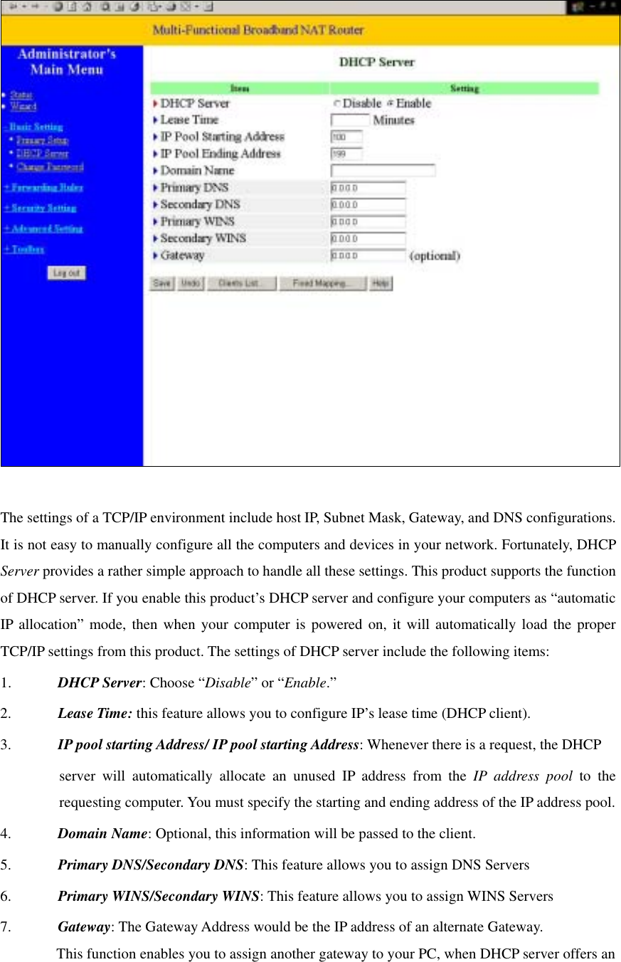     The settings of a TCP/IP environment include host IP, Subnet Mask, Gateway, and DNS configurations. It is not easy to manually configure all the computers and devices in your network. Fortunately, DHCP Server provides a rather simple approach to handle all these settings. This product supports the function of DHCP server. If you enable this product’s DHCP server and configure your computers as “automatic IP allocation” mode, then when your computer is powered on, it will automatically load the proper TCP/IP settings from this product. The settings of DHCP server include the following items: 1.  DHCP Server: Choose “Disable” or “Enable.” 2.  Lease Time: this feature allows you to configure IP’s lease time (DHCP client). 3.  IP pool starting Address/ IP pool starting Address: Whenever there is a request, the DHCP server will automatically allocate an unused IP address from the IP address pool to the requesting computer. You must specify the starting and ending address of the IP address pool. 4.  Domain Name: Optional, this information will be passed to the client. 5.  Primary DNS/Secondary DNS: This feature allows you to assign DNS Servers 6.  Primary WINS/Secondary WINS: This feature allows you to assign WINS Servers 7.  Gateway: The Gateway Address would be the IP address of an alternate Gateway.   This function enables you to assign another gateway to your PC, when DHCP server offers an 