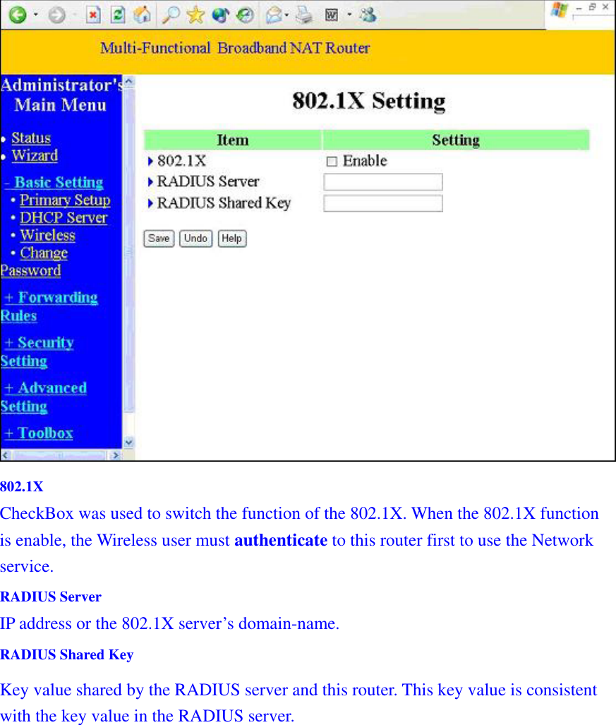   802.1X CheckBox was used to switch the function of the 802.1X. When the 802.1X function is enable, the Wireless user must authenticate to this router first to use the Network service.  RADIUS Server IP address or the 802.1X server’s domain-name.   RADIUS Shared Key Key value shared by the RADIUS server and this router. This key value is consistent with the key value in the RADIUS server. 